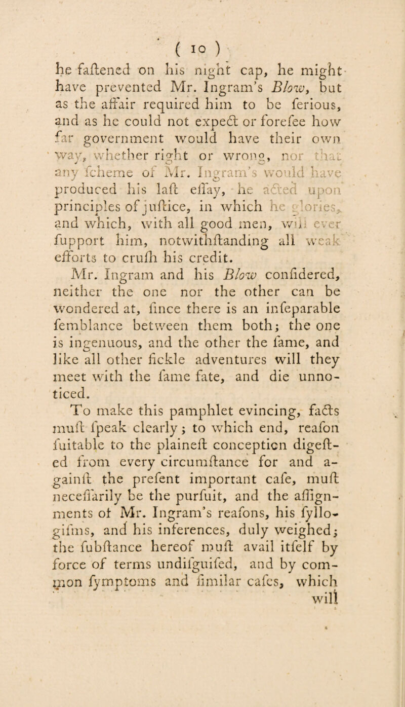 he fattened on his night cap, he might have prevented Mr. Ingram’s Blow, but as the affair required him to be ferious, and as he could not expedt or forefee how far government would have their own way, whether right or wrong* nor that any fcheme of Mr. Ingram’s would have produced his laft elfay, he adled upon principles of juftice, in which he a lories* and which, with all good men, wih ever fupport him, notwithftanding all weak efforts to crufh his credit. Mr. Ingram and his Blow confidered, neither the one nor the other can be wondered at, fince there is an infeparable femblance between them both; the one is ingenuous, and the other the fame, and like all other fickle adventures will they meet with the fame fate, and die unno¬ ticed. To make this pamphlet evincing, fafts mull fpeak clearly; to which end, reafon fuitable to the plainefi conception digeft- ed from every circumflance for and a- gainft the prefent important cafe, mull neceffarily be the purfuit, and the aflign- ments ot Mr. Ingram’s reafons, his fyllo- gifms, and his inferences, duly weighed; the fubftance hereof mull avail itfelf by force of terms undifguifed, and by com¬ mon fymptoms and fimilar cafes, which will