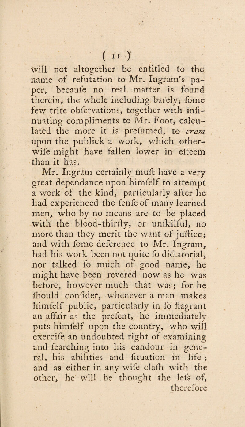 ( II )' will not altogether be entitled to the name of refutation to Mr. Ingram’s pa¬ per, becaufe no real matter is found therein, the whole including barely, fome few trite obfervations, together with infi- nuating compliments to Mr. Foot, calcu¬ lated the more it is prefumed, to cram upon the publick a work, which other- wife might have fallen lower in efteeni than it has. Mr. Ingram certainly muft have a very great dependance upon himfelf to attempt a work of the kind, particularly after he had experienced the fenfe of many learned men, who by no means are to be placed with the blood-thirfty, or unlkilful, no more than they merit the want of juftice; and with fome deference to Mr. Ingram, had his work been not quite fo dictatorial, nor talked fo much of good name, he might have been revered now as he was betore, however much that was; for he fhould confidef, whenever a man makes himfelf public, particularly in fo flagrant an affair as the prefent, he immediately puts himfelf upon the country, who will exercife an undoubted right of examining and fearching into his candour in gene¬ ral, his abilities and fituation in life ; and as either in any wife clafli with the other, he will be thought the lefs of, therefore