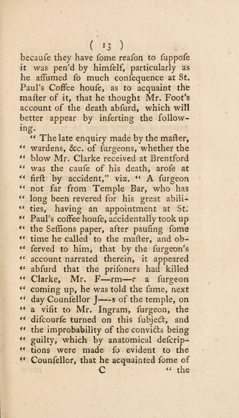 ( ) becaufe they have fome reafon to fuppofe it was pen’d by himfelf, particularly as he affumed fo much confequence at St. Paul’s Coffee houfe, as to acquaint the mailer of it, that he thought Mr. Foot’s account of the death abfurd, which will better appear by inferring the follow¬ ing. “ The late enquiry made by the mafter, €C wardens, &c. of Surgeons, whether the <c blow Mr. Clarke received at Brentford “ was the caufe of his death, arofe at “ firfl by accident,” viz. “ A furgeon not far from Temple Bar, who has “ long been revered for his great abili- ties, having an appointment at St. ** Paul’s coffee houfe, accidentally took up “ the Seffions paper, after paufing fome “ time he called to the matter, and ob- “ ferved to him, that by the furgeon’s account narrated therein, it appeared “ abfurd that the prifoners had killed “ Clarke, Mr. F—rm—r a furgeon “ coming up, he was told the fame, next “ day Counsellor J—-s of the temple, on “ a vifit to Mr. Ingram, furgeon, the “ difcourfe turned on this fubjedt, and “ the improbability of the convidts being “ guilty, which by anatomical defcrip- “ tions were made fo evident to the Counfellor, that he acquainted fome of C 4 6 the