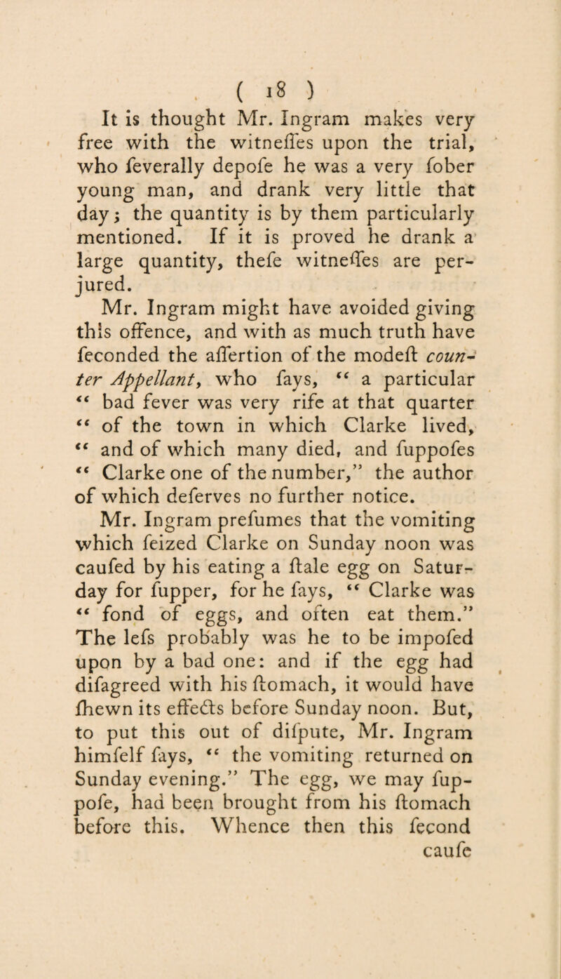 It is thought Mr. Ingram makes very free with the witneffes upon the trial, who feverally depofe he was a very fober young man, and drank very little that day; the quantity is by them particularly mentioned. If it is proved he drank a large quantity, thefe witneffes are per¬ jured. Mr. Ingram might have avoided giving this offence, and with as much truth have feconded the affertion of the modeft coun¬ ter Appellant, who fays, f€ a particular “ bad fever was very rife at that quarter “ of the town in which Clarke lived, cc and of which many died, and fuppofes “ Clarke one of the number,” the author of which deferves no further notice. Mr. Ingram prefumes that the vomiting which feized Clarke on Sunday noon was caufed by his eating a ftale egg on Satur¬ day for fupper, for he fays, “ Clarke was “ fond of eggs, and often eat them.” The lefs probably was he to be impofed upon by a bad one: and if the egg had difagreed with his ftomach, it would have fhewn its effects before Sunday noon. But, to put this out of difpute, Mr. Ingram himfelf fays, “ the vomiting returned on Sunday evening.” The egg, we may fup- pofe, had been brought from his ftomach before this. Whence then this fecond