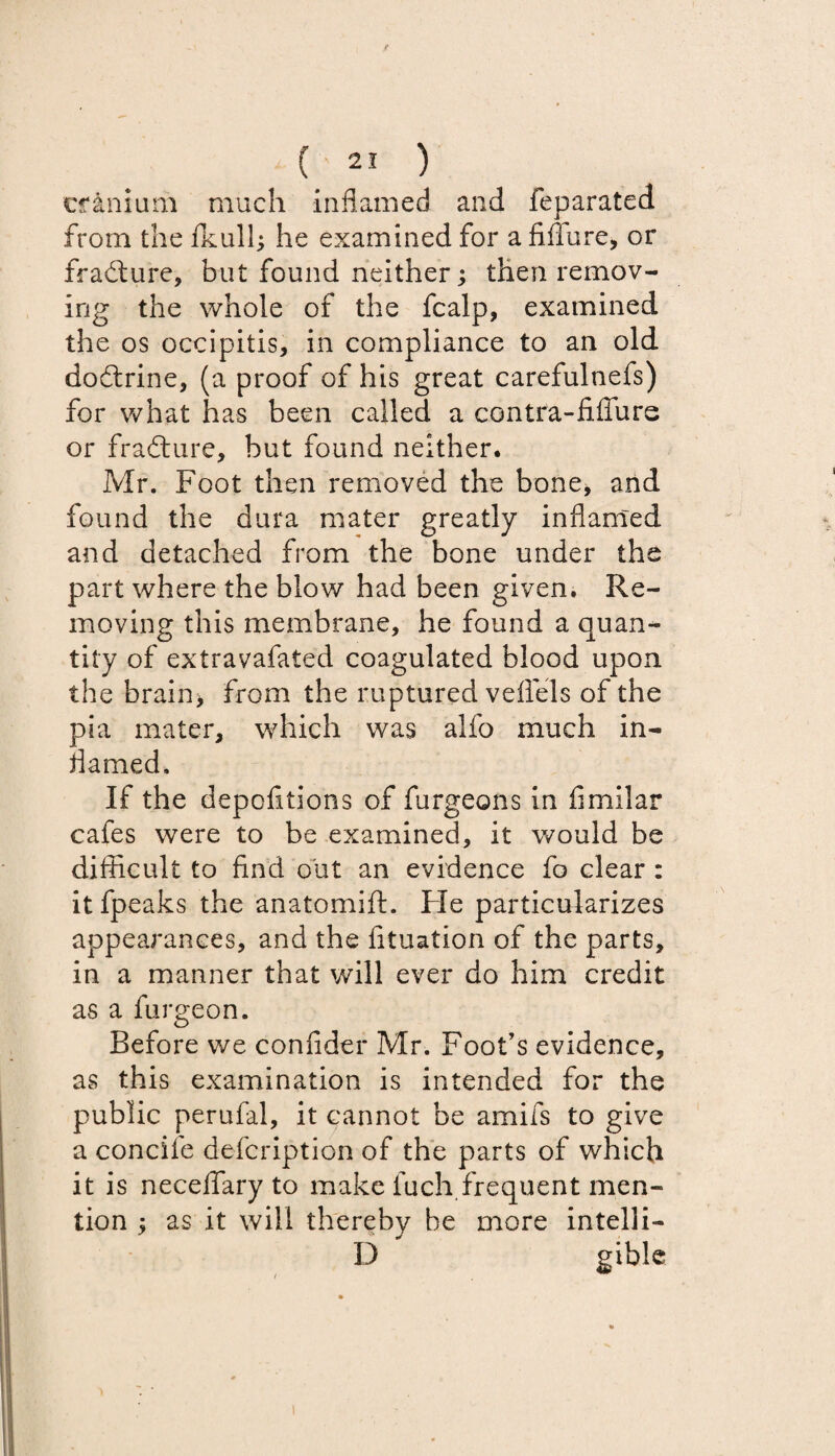 cranium much inflamed and feparated from the fkulh he examined for a Mure, or frafture, but found neither; then remov¬ ing the whole of the fcalp, examined the os occipitis, in compliance to an old dodtrine, (a proof of his great carefulnefs) for what has been called a contra-fiffure or fradture, but found neither. Mr. Foot then removed the bone, and found the dura mater greatly inflamed and detached from the bone under the part where the blow had been given. Re¬ moving this membrane, he found a quan¬ tity of extravafated coagulated blood upon the brain> from the ruptured veffels of the pia mater, which was alfo much in- darned. If the depofitions of furgeons in fimilar cafes were to be examined, it would be difficult to find out an evidence fo clear : it fpeaks the anatomift. Fie particularizes appearances, and the fituation of the parts, in a manner that will ever do him credit as a furgeon. Before we confider Mr. Foot’s evidence, as this examination is intended for the public perufal, it cannot be amifs to give a concife defcription of the parts of which it is neceflary to make fuch frequent men¬ tion •> as it will thereby be more intelli- D gible