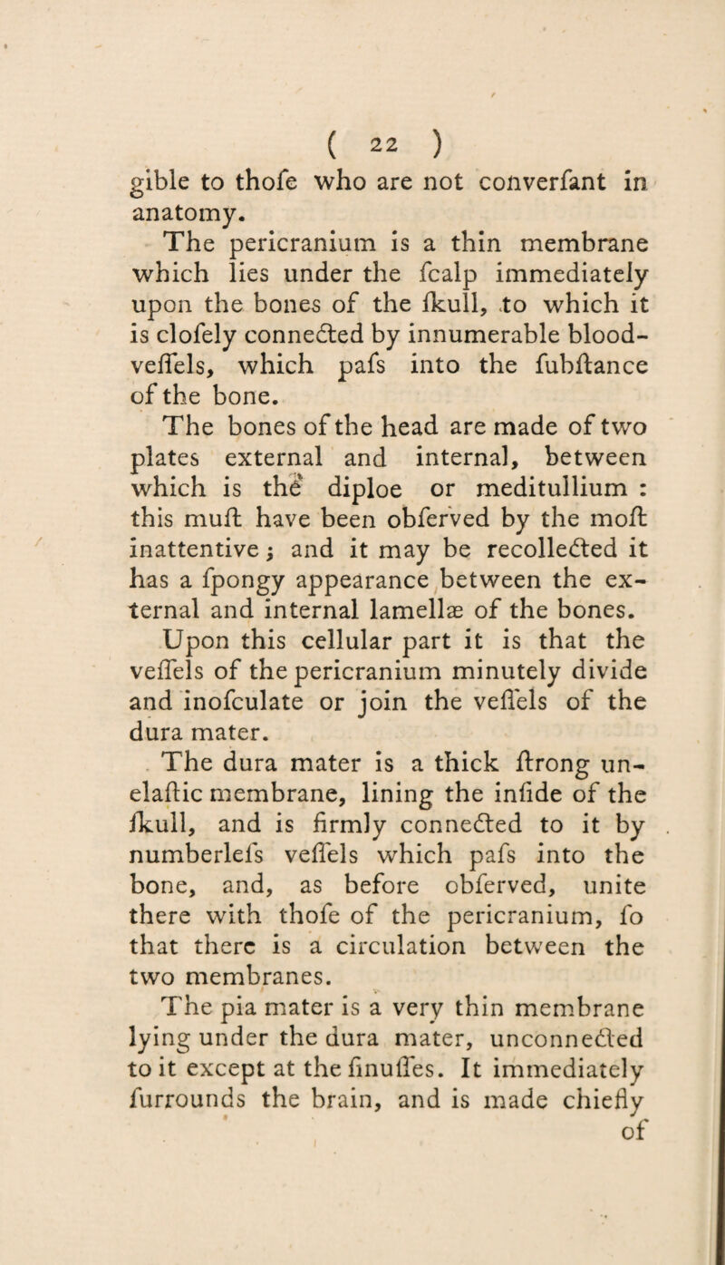 gible to thofe who are not converfant in anatomy. The pericranium is a thin membrane which lies under the fcalp immediately upon the bones of the ikull, to which it is clofely connected by innumerable blood- veflels, which pafs into the fubftance of the bone. The bones of the head are made of two plates external and internal, between which is the diploe or meditullium : this muft have been obferved by the molt inattentive; and it may be recollected it has a fpongy appearance between the ex¬ ternal and internal lamellae of the bones. Upon this cellular part it is that the veflels of the pericranium minutely divide and inofculate or join the veflels of the dura mater. The dura mater is a thick ftrong tin- elaftic membrane, lining the infide of the fkull, and is firmly connected to it by numberlels veflels which pafs into the bone, and, as before obferved, unite there with thofe of the pericranium, fo that there is a circulation between the two membranes. The pia mater is a very thin membrane lying under the dura mater, unconnected to it except at the finufles. It immediately furrounds the brain, and is made chiefly of