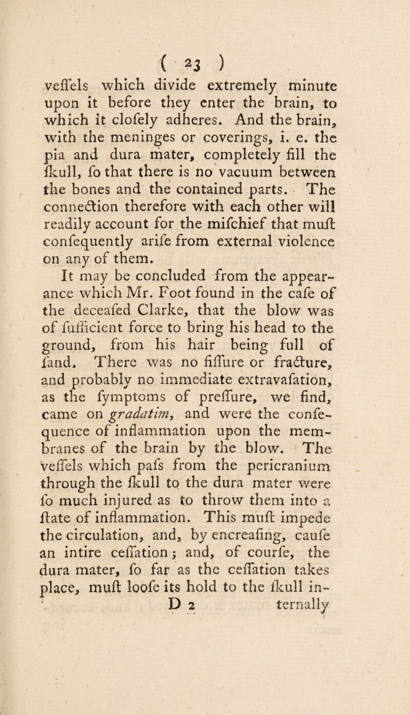 veffels which divide extremely minute upon it before they enter the brain, to which it clofely adheres. And the brain* with the meninges or coverings, i. e. the pia and dura mater, completely fill the fkuJl, fo that there is no vacuum between the bones and the contained parts. The connedtion therefore with each other will readily account for the mifchief that mult confequently arife from external violence on any of them. It may be concluded from the appear¬ ance which Mr. Foot found in the cafe of the deceafed Clarke, that the blow was of fuflicient force to bring his head to the ground, from his hair being full of land. There was no fiflure or fradture, and probably no immediate extravafation, as the fymptoms of preffure, we find, came on gradatim, and were the confe- quence of inflammation upon the mem¬ branes of the brain by the blow. The veffels which pafs from the pericranium through the Ikull to the dura mater were fo much injured as to throw them into a ftate of inflammation. This muff impede the circulation, and, by encreaflng, caufe an intire ceffation; and, of courfe, the dura mater, fo far as the ceffation takes place, mu ft loofe its hold to the Ikull in- D 2 ternally