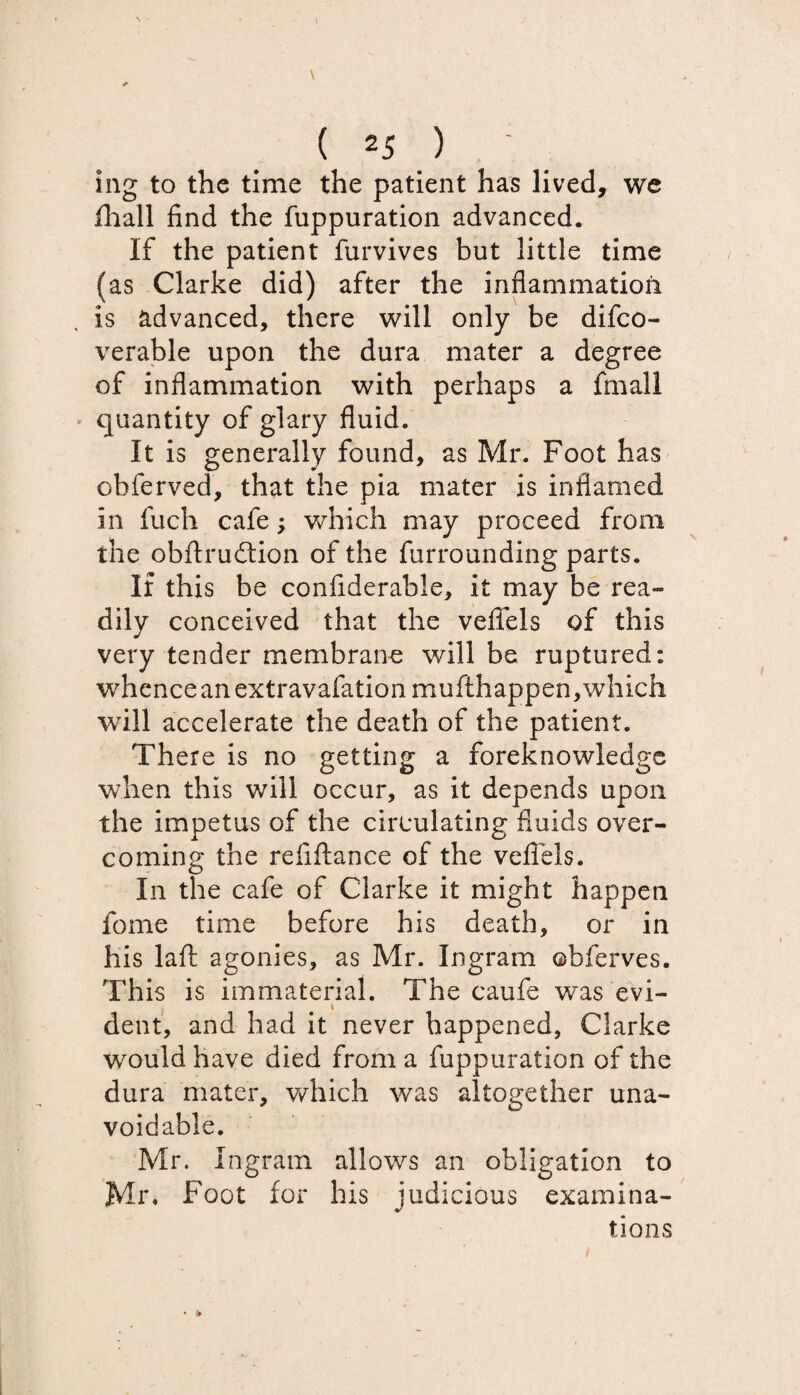 mg to the time the patient has lived, we fhall find the fuppuration advanced. If the patient furvives but little time (as Clarke did) after the inflammation is advanced, there will only be difco- verable upon the dura mater a degree of inflammation with perhaps a fmail quantity of glary fluid. It is generally found, as Mr. Foot has obferved, that the pia mater is inflamed in fuch cafe; which may proceed from the obftrudtion of the furrounding parts. If this be confiderable, it may be rea¬ dily conceived that the vefiels of this very tender membrane will be ruptured: whence an extravafationmufthappen, which will accelerate the death of the patient. There is no getting a foreknowledge when this will occur, as it depends upon the impetus of the circulating fluids over¬ coming the refiflance of the vefiels. In the cafe of Clarke it might happen fome time before his death, or in his laft agonies, as Mr. Ingram ©bferves. This is immaterial. The caufe was evi¬ dent, and had it never happened, Clarke would have died from a fuppuration of the dura mater, which was altogether una¬ voidable. Mr. Ingram allows an obligation to Mr. Foot for his judicious examina¬ tions