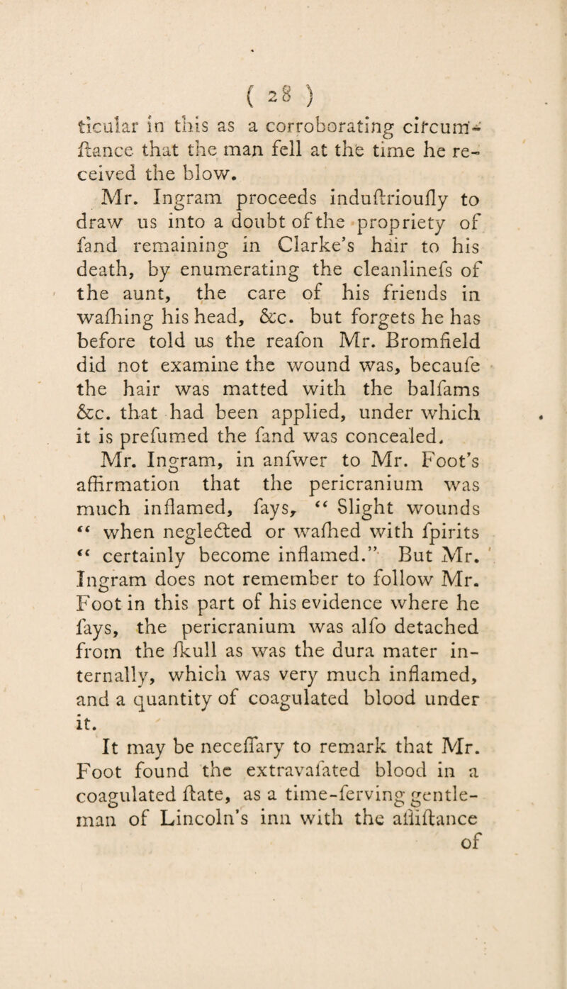 ticular in this as a corroborating cifcurri* fiance that the man fell at the time he re¬ ceived the blow. Mr. Ingram proceeds induflrioufly to draw us into a doubt of the propriety of fand remaining in Clarke’s hair to his death, by enumerating the cleanlinefs of the aunt, the care of his friends in wafhing his head, &c. but forgets he has before told us the reafon Mr. Bromfield did not examine the wound was, becaufe the hair was matted with the balfams &c. that had been applied, under which it is prefumed the fand was concealed. Mr. Ingram, in anfwer to Mr. Foot’s affirmation that the pericranium was much inflamed, fays, “ Slight wounds “ when negledted or waffied with fpirits “ certainly become inflamed.” But Mr. Ingram does not remember to follow Mr. Foot in this part of his evidence where he fays, the pericranium was alfo detached from the fkull as was the dura mater in¬ ternally, which was very much inflamed, and a quantity of coagulated blood under it. It may be neceffary to remark that Mr. Foot found the extravalated blood in a coagulated ftate, as a time-ferving gentle¬ man of Lincoln’s inn with the ailiftance