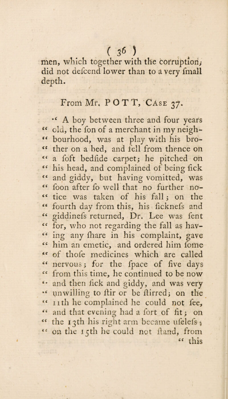 ( }6 ) men, which together with the corruption; did not defcend lower than to a very fmall depth. From Mi** POTT, Case 37. •c A boy between three and four years “ old, the fon of a merchant in my neigh- “ bourhood, was at play with his bro- <c ther on a bed, and fell from thence on tc a foft bedfide carpet; he pitched on his head, and complained of being lick and giddy, but having vomitted, was foon after fo well that no further no- “ tice was taken of his fall; on the “ fourth day from this, his ficknefs and “ giddinefs returned, Dr. Lee wras fent “ for, who not regarding the fall as hav- “ ing any fhare in his complaint, gave him an emetic, and ordered him fome <c of thofe medicines which are called “ nervous; for the fpace of five days ‘c from this time, he continued to be now and then lick and giddy, and was very unwilling to ftir or be flirred; on the “ 1 ith he complained he could not fee, tfC and that evening had a fort of fit; on the 13th his right arm became ufelefs 5 <£ on the 15th he could not ft and, from “ this