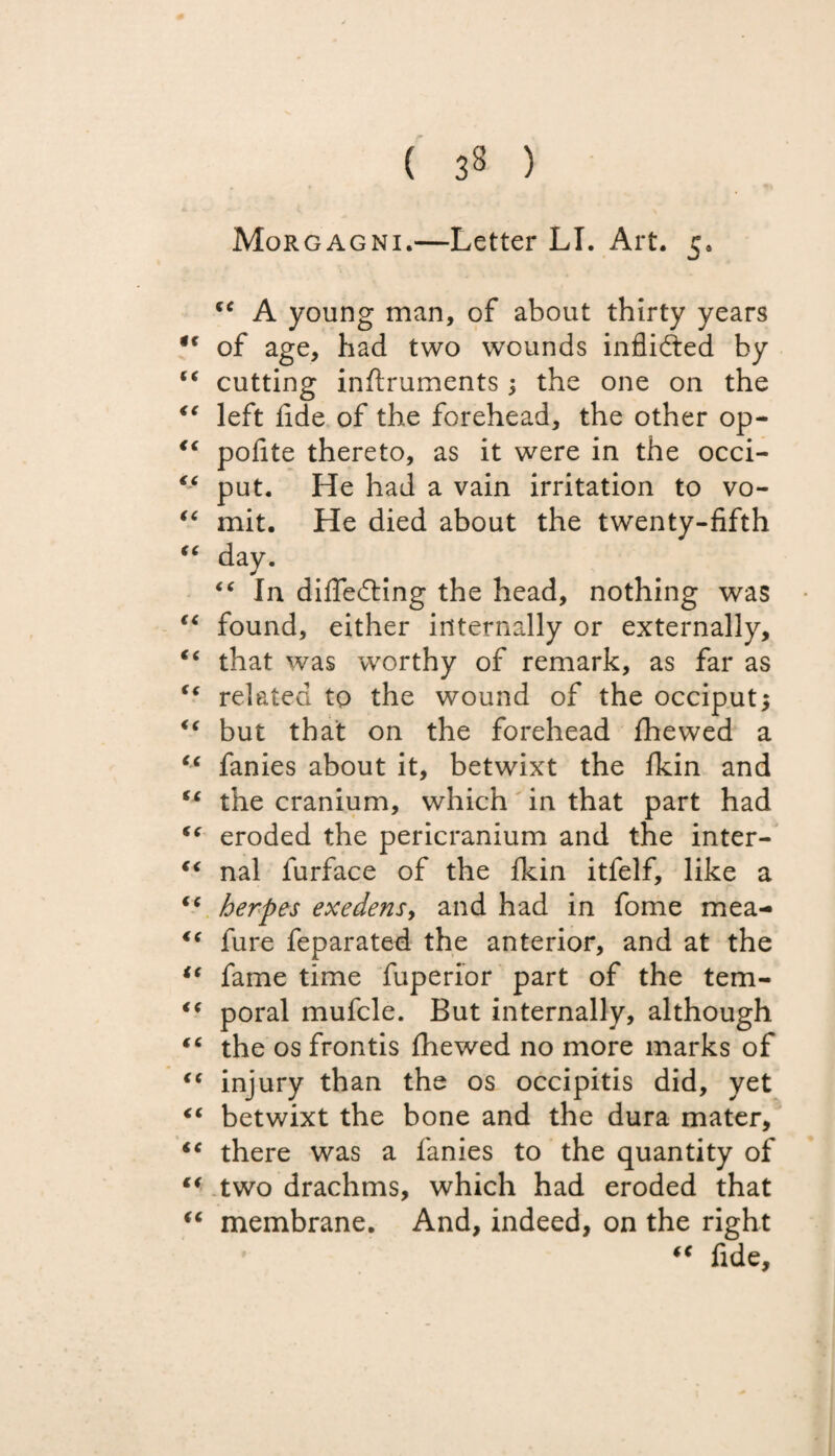 ( 33 ) Morgagni.—Letter LI. Art. 5* ec A young man, of about thirty years f of age, had two wounds inflidted by ‘ cutting inftruments; the one on the ( left fide of the forehead, the other op- ‘ pofite thereto, as it were in the occi- £ put. He had a vain irritation to vo- ‘ mit. He died about the twenty-fifth £ day. “ In differing the head, nothing was £ found, either internally or externally, ‘ that was worthy of remark, as far as ‘ related to the wound of the occiput; ‘ but that on the forehead fhewed a 6 fanies about it, betwixt the fkin and ‘ the cranium, which in that part had ‘ eroded the pericranium and the inter- < nal furface of the fkin itfelf, like a 6 herpes exedens, and had in fome mea- ‘ fure feparated the anterior, and at the ‘ fame time fuperior part of the tem- £ poral mufcle. But internally, although ‘ the os frontis fhewed no more marks of c injury than the os occipitis did, yet ‘ betwixt the bone and the dura mater, c there was a fanies to the quantity of ‘ two drachms, which had eroded that ‘ membrane. And, indeed, on the right “ fide.