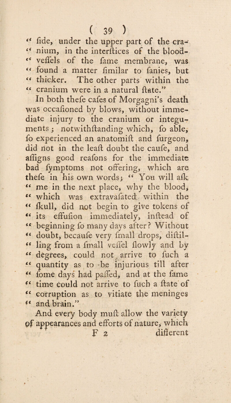 <( fide, under the upper part of the era- “ nium, in the interfaces of the blood- veffels of the fame membrane, was “ found a matter fimilar to fanies, but “ thicker. The other parts within the €f cranium were in a natural date.” In both thefe cafes of Morgagni’s death was occalioned by blows, without imme¬ diate injury to the cranium or integu¬ ments ; notwithftanding which, fo able, fo experienced an anatomift and furgeon, did not in the lead doubt the caufe, and affigns good reafons for the immediate bad fymptoms not ofiering, which are thefe in his own words^ “ You will afk “ me in the next place, why the blood, *c which was extravafated, within the €i ikull, did not begin to give tokens of “ its effufion immediately, inftead of beginning fo many days after? Without doubt, becaufe very frnall drops, diftil— iC ling from a fmall vcifel flowly and by t€ degrees, could not arrive to fuch a “ quantity as to be injurious till after iC fome days had palled, and at the fame €c time could not arrive to fuch a date of (c corruption as to vitiate the meninges andbrain.” And every body mud allow the variety of appearances and efforts of nature, which F 2 different