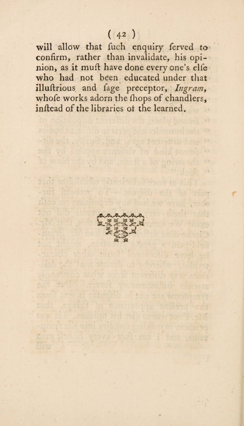 will allow that fuch enquiry ferved to confirm, rather than invalidate, his opi¬ nion, as it mufl have done every one’s elfe who had not been educated under that illuftrious and fage preceptor, Ingram, whofe works adorn the fhops of chandlers, Inftead of the libraries of the learned.