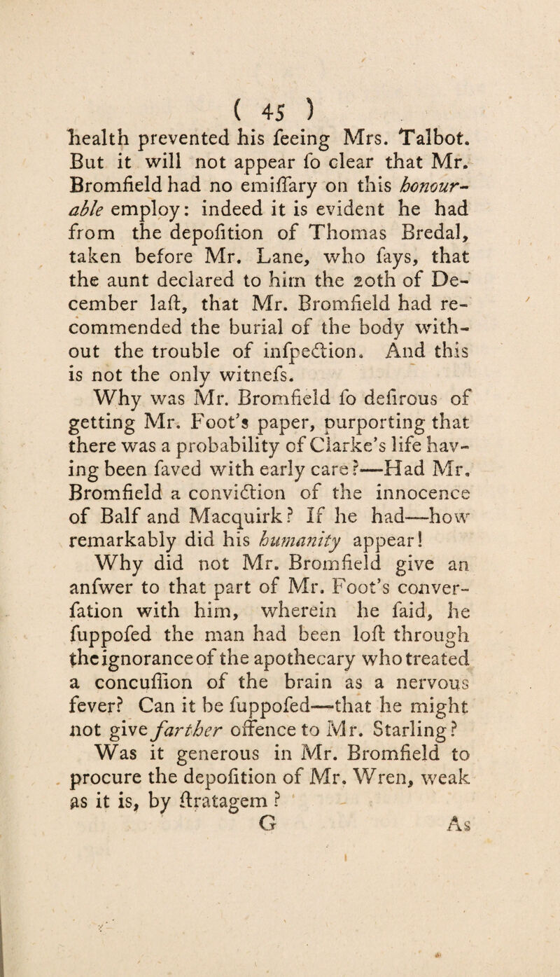/ (45) health prevented his feeing Mrs. Talbot. Bat it will not appear fo clear that Mr. Bromfield had no emiffary on this honour¬ able employ: indeed it is evident he had from the depofition of Thomas Bredal, taken before Mr. Lane, who fays, that the aunt declared to him the 20th of De¬ cember laft, that Mr. Bromfield had re¬ commended the burial of the body with¬ out the trouble of infpeClion, And this is not the only witnefs. Why was Mr. Bromfield fo defirous of getting Mr. Foot's paper, purporting that there was a probability of Clarke's life hav¬ ing been faved with early care r—Had Mr, Bromfield a conviction of the innocence of Balf and Macquirk? If he had—how remarkably did his humanity appear! Why did not Mr. Bromfield give an anfwer to that part of Mr. Foot's conver- fation with him, wherein he faid, he fuppofed the man had been loft through the ignorance of the apothecary who treated a concuflion of the brain as a nervous fever? Can it be fuppofed—that he might not give farther offence to Mr. Starling? Was it generous in Mr. Bromfield to procure the depofition of Mr, Wren, weak as it is, by ftratagem ? G As