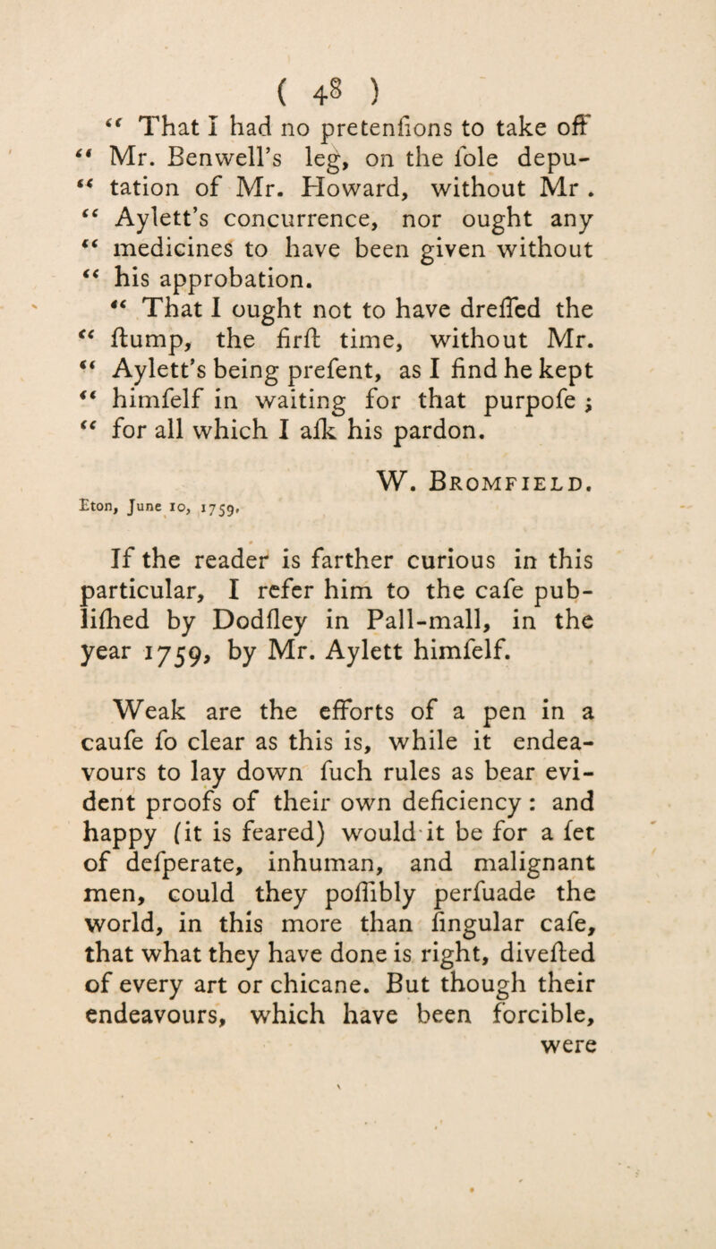 6( That I had no pretenfions to take oft “ Mr. Benwell’s leg, on the foie depu- “ tation of Mr. Howard, without Mr . “ Aylett’s concurrence, nor ought any €( medicines to have been given without “ his approbation. “ That I ought not to have dreffed the “ ftump, the firft time, without Mr. t( Aylett’s being prefent, as I find he kept i€ himfelf in waiting for that purpofe ; “ for all which I afk his pardon. W. Bromfield. Eton, June io, 1759, 9 If the reader is farther curious in this particular, I refer him to the cafe pub- lifhed by Dodfley in Pall-mall, in the year 1759, by Mr. Aylett himfelf. Weak are the efforts of a pen in a caufe fo clear as this is, while it endea¬ vours to lay down fuch rules as bear evi¬ dent proofs of their own deficiency: and happy (it is feared) would it be for a fet of defperate, inhuman, and malignant men, could they poffibly perfuade the world, in this more than Angular cafe, that what they have done is right, diverted of every art or chicane. But though their endeavours, which have been forcible, were