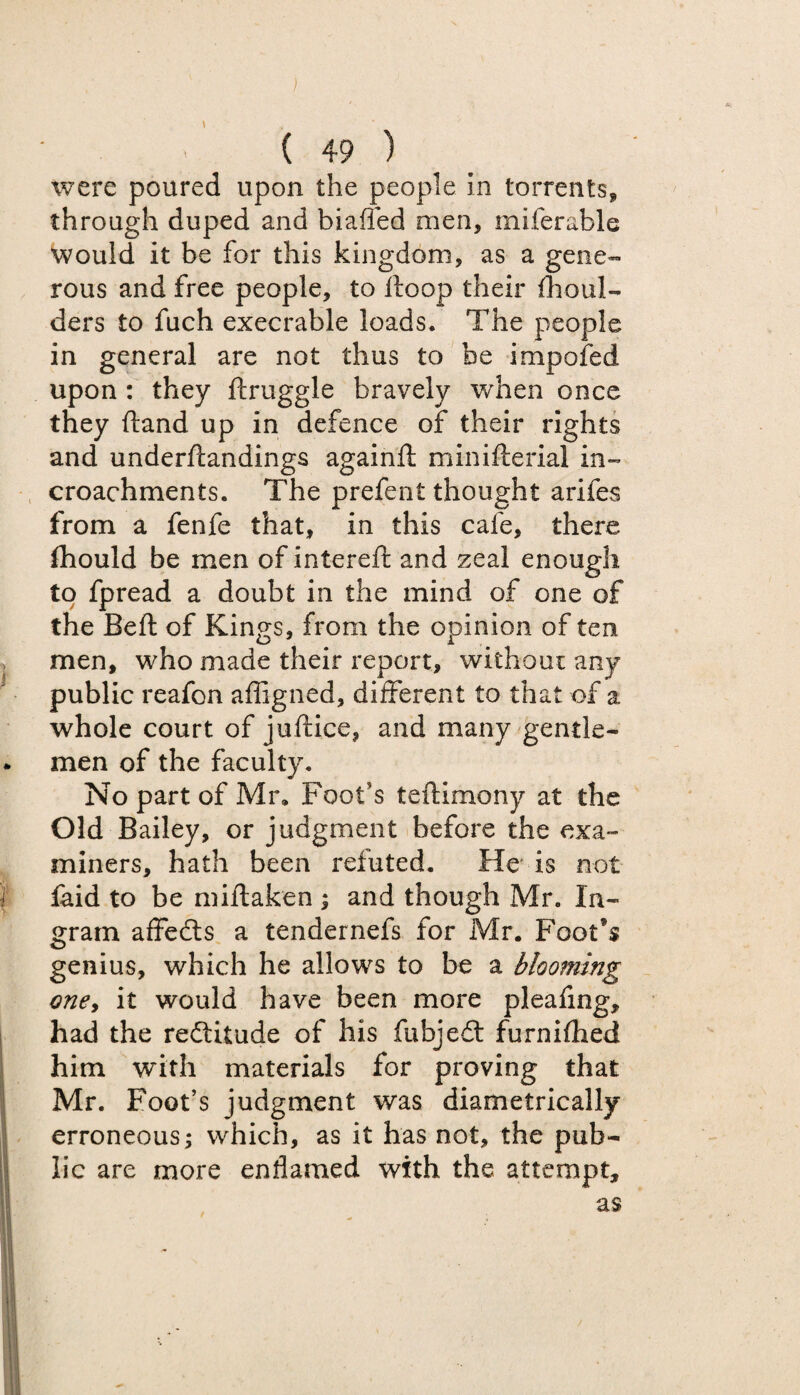 ) ( 49 ) were poured upon the people in torrents, through duped and biafied men, miferable would it be for this kingdom, as a gene¬ rous and free people, to ftoop their (boul¬ ders to fuch execrable loads. The people in general are not thus to be impofed upon : they ftruggle bravely when once they ftand up in defence of their rights and underftandings againfi minifterial in- croachments. The prefent thought arifes from a fenfe that, in this cafe, there fhould be men of interefr and zeal enough to fpread a doubt in the mind of one of the Beft of Kings, from the opinion of ten men, who made their report, without any public reafon affigned, different to that of a whole court of juftice, and many gentle- • men of the faculty. No part of Mr, Foot’s teftimony at the Old Bailey, or judgment before the exa¬ miners, hath been refuted. He is not ) faid to be miftaken ; and though Mr. In¬ gram affedts a tendernefs for Mr. Foot’s genius, which he allows to be a blooming one, it would have been more pleafing, had the redtitude of his fubjedt furnifhed him with materials for proving that Mr. Foot’s judgment was diametrically erroneous; which, as it has not, the pub¬ lic are more enfiamed with the attempt,