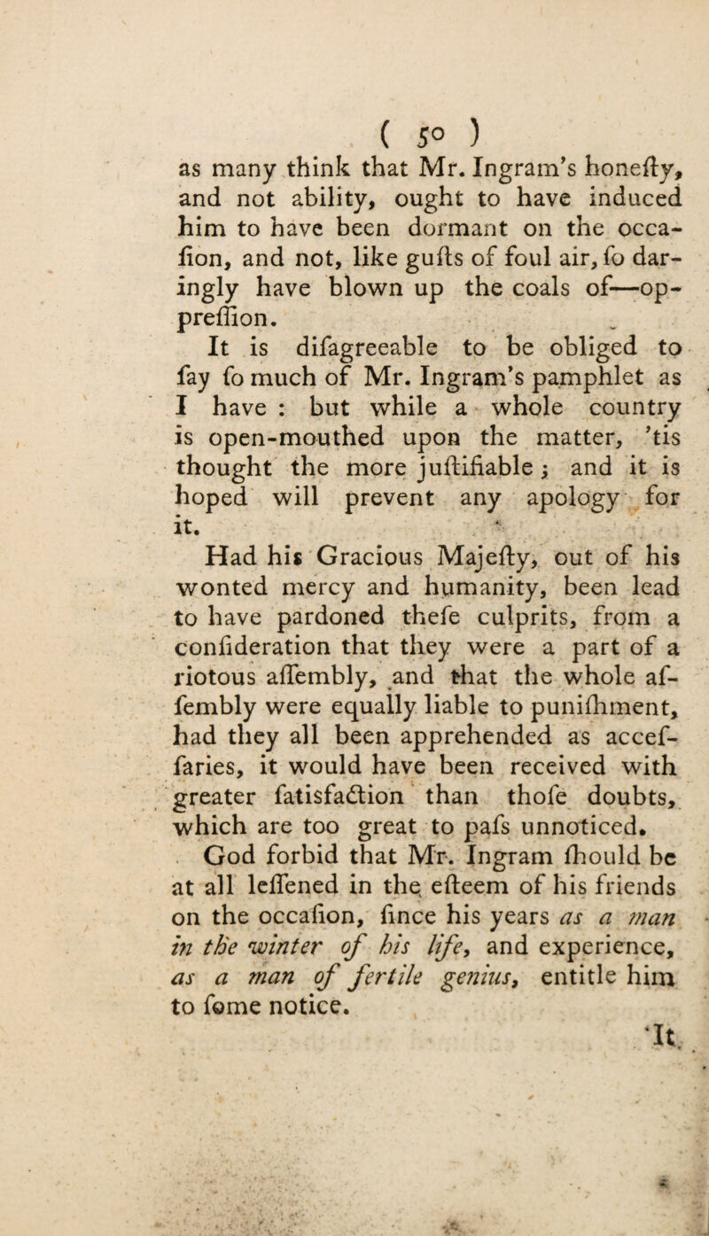 ( 5° ) as many think that Mr. Ingram’s honefly, and not ability, ought to have induced him to have been dormant on the occa- fion, and not, like gulls of foul air, fo dar¬ ingly have blown up the coals of—op- preffion. It is difagreeable to be obliged to fay fo much of Mr. Ingram’s pamphlet as I have : but while a whole country is open-mouthed upon the matter, ’tis thought the more juftifiable; and it is hoped will prevent any apology for it. Had his Gracious Majefty, out of his wonted mercy and humanity, been lead to have pardoned thefe culprits, from a confideration that they were a part of a riotous aflembly, and that the whole af- fembly were equally liable to punifhment, had they all been apprehended as accef- faries, it would have been received with greater fatisfadlion than thofe doubts, which are too great to pafs unnoticed. God forbid that Mr. Ingram fhould be at all lelfened in the, efteem of his friends on the occafion, hnce his years as a man in the winter of his life, and experience, as a man of fertile genius, entitle him to fome notice. Mt,