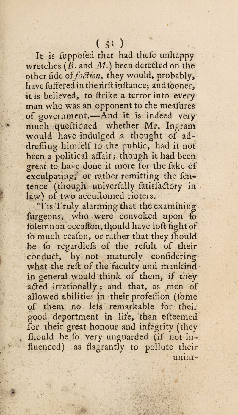 ( 5» ) It is fuppofed that had thefe unhappy wretches (B. and M.) been detedled on the other fide offaction, they would, probably, have fuffered in the firft inftance; andfooner, it is believed, to ftrike a terror into every man who was an opponent to the meafures of government.—And it is indeed very much queftioned whether Mr. Ingram would have indulged a thought of ad- dr effing himfelf to the public, had it not been a political affair; though it had been great to have done it more for the fake of exculpating; or rather remitting the fen- tence (though univerfally fatisfailory in law) of two accuftomed rioters. ’Tis Truly alarming that the examining furgeons, who were convoked upon fo folemn an occaflon, fhpuld have loft fight of fo much reafon, or rather that they fhould be fo regardlefs of the refult of their conduit, by not maturely confidering what the reft of the faculty and mankind in general would think of them, if they ailed irrationally; and that, as men of allowed abilities in their profeffion (fome of them no lefs remarkable for their good deportment in life, than efteemed for their great honour and integrity (they fhould be fo very unguarded (if not in¬ fluenced) as flagrantly to pollute their unim-