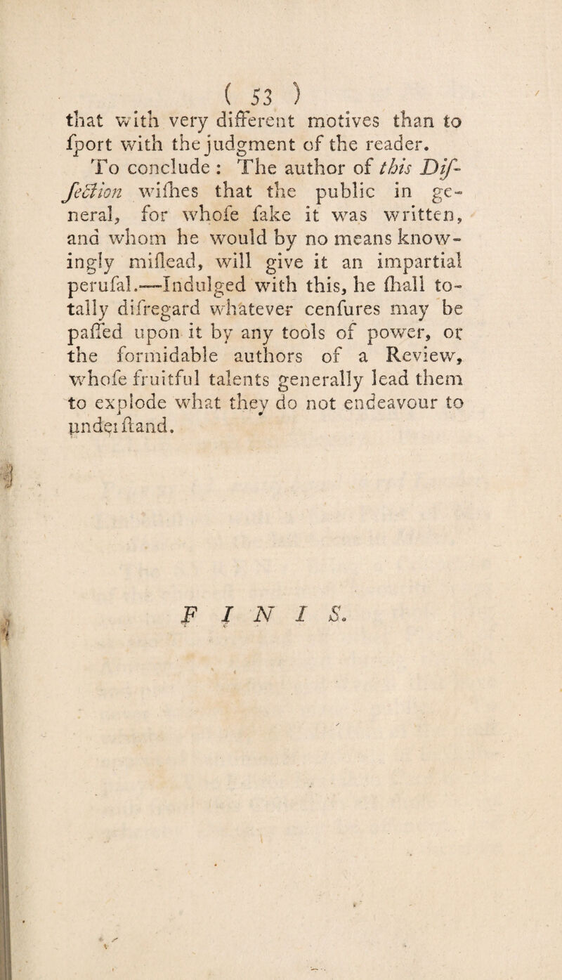 that with very different motives than to fport with the judgment of the reader. To conclude : The author of this Dif- Jeciion wifhes that the public in ge¬ neral, for whole fake it was written, and whom he would by no means know¬ ingly miflead, will give it an impartial perufal.—Indulged with this, he fhall to¬ tally difregard whatever cenfures may be paffed upon it by any tools of power, or the formidable authors of a Review, whofe fruitful talents generally lead them to explode what they do not endeavour to under ftand. FIN 1 S. X n- j