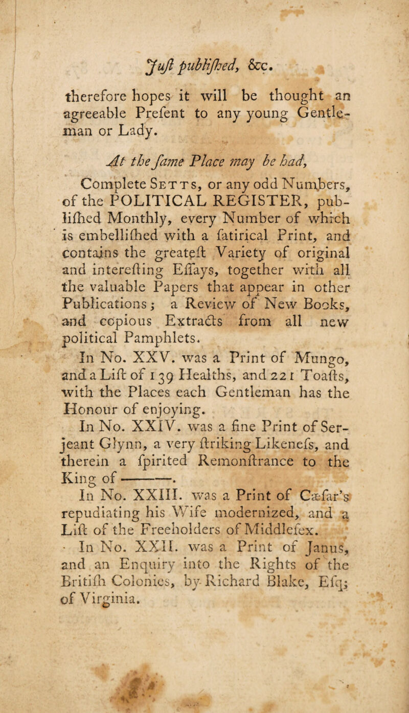 JuJl publifhed, &c. therefore hopes it will be thought an agreeable Prefent to any young Gentle¬ man or Lady. At the fame Place may be had, Comnlete Setts, or any odd Numbers, of the POLITICAL REGISTER, pub- liflied Monthly, every Number of which is embelliihed with a fatirical Print, and contains the greateft Variety of original and interefting Effays, together with all the valuable Papers that appear in other Publications; a Review of New Books, and copious Extracts from all new political Pamphlets. In No. XXV. was a Print of Mungo, and a Lift of 139 Healths, and 22 r Toads, with the Places each Gentleman has the Honour of enjoying. In No. XXIV. was a fine Print of Ser¬ jeant Glynn, a very ftriking Likenefs, and therein a fpirited Remonftrance to the King of --. In No. XXIII. was a Print of Cedar’s repudiating his Wife modernized, and a Lift of the Freeholders of Middlefex. • In No. XXII. was a Print of Janus, and an Enquiry into the Rights of the Britifh Colonies, by Richard Blake, Efq; of Virginia.