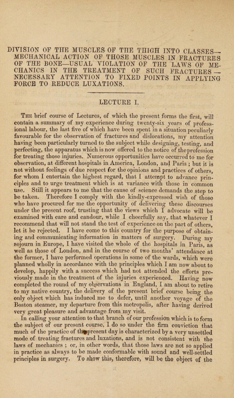 DIVISION OF THE MUSCLES OF THE THIGH INTO CLASSES— MECHANICAL ACTION OF THOSE MUSCLES IN FRACTURES OF THE BONE—USUAL VIOLATION OF THE LAWS OF ME¬ CHANICS IN THE TREATMENT OF SUCH FRACTURES — NECESSARY ATTENTION TO FIXED POINTS IN APPLYING FORCE TO REDUCE LUXATIONS. LECTURE I. The brief course of Lectures, of which the present forms the first, will contain a summary of my experience during twenty-six years of profess¬ ional labour, the last five of which have been spent in a situation peculiarly favourable for the observation of fractures and dislocations, my attention having been particularly turned to the subject while designing, testing, and perfecting, the apparatus which is now offered to the notice of the profession for treating those injuries. Numerous opportunities have occurred to me for observation, at different hospitals in America, London, and Paris ; but it is not without feelings of due respect for the opinions and practices of others, for whom I entertain the highest regard, that I attempt to advance prin¬ ciples and to urge treatment which is at variance with those in common use. Still it appears to me that the cause of science demands the step to be taken. Therefore I comply with the kindly-expressed wish of those who have procured for me the opportunity of delivering these discourses under the present roof, trusting that the views which I advocate will be examined with care and candour, while I cheerfully say, that whatever I recommend that will not stand the test of experience on the part of others, let it be rejected. I have come to this country for the purpose of obtain¬ ing and communicating information in matters of surgery. During my sojourn in Europe, I have visited the whole of the hospitals in Paris, as well as those of London, and in the course of two months’ attendance at the former, I have performed operations in some of the wards, which were planned wholly in accordance with the principles which I am now about to develop, happily with a success which had not attended the efforts pre¬ viously made in the treatment of the injuries experienced. Having now completed the round of my observations in England, I am about to retire to my native country, the delivery of the present brief course being the only object which has induced me to defer, until another voyage of the Boston steamer, my departure from this metropolis, after having derived very great pleasure and advantage from my visit. In calling your attention to that branch of our profession which is to form the subject of our present course, I do so under the firm conviction that much of the practice of tbppresent day is characterized by a very unsettled mode of treating fractures and luxations, and is not consistent with the laws of mechanics ; or, in other words, that those laws are not so applied in practice as always to be made conformable with sound and well-settled principles in surgery. To show this, therefore, will be the object of the