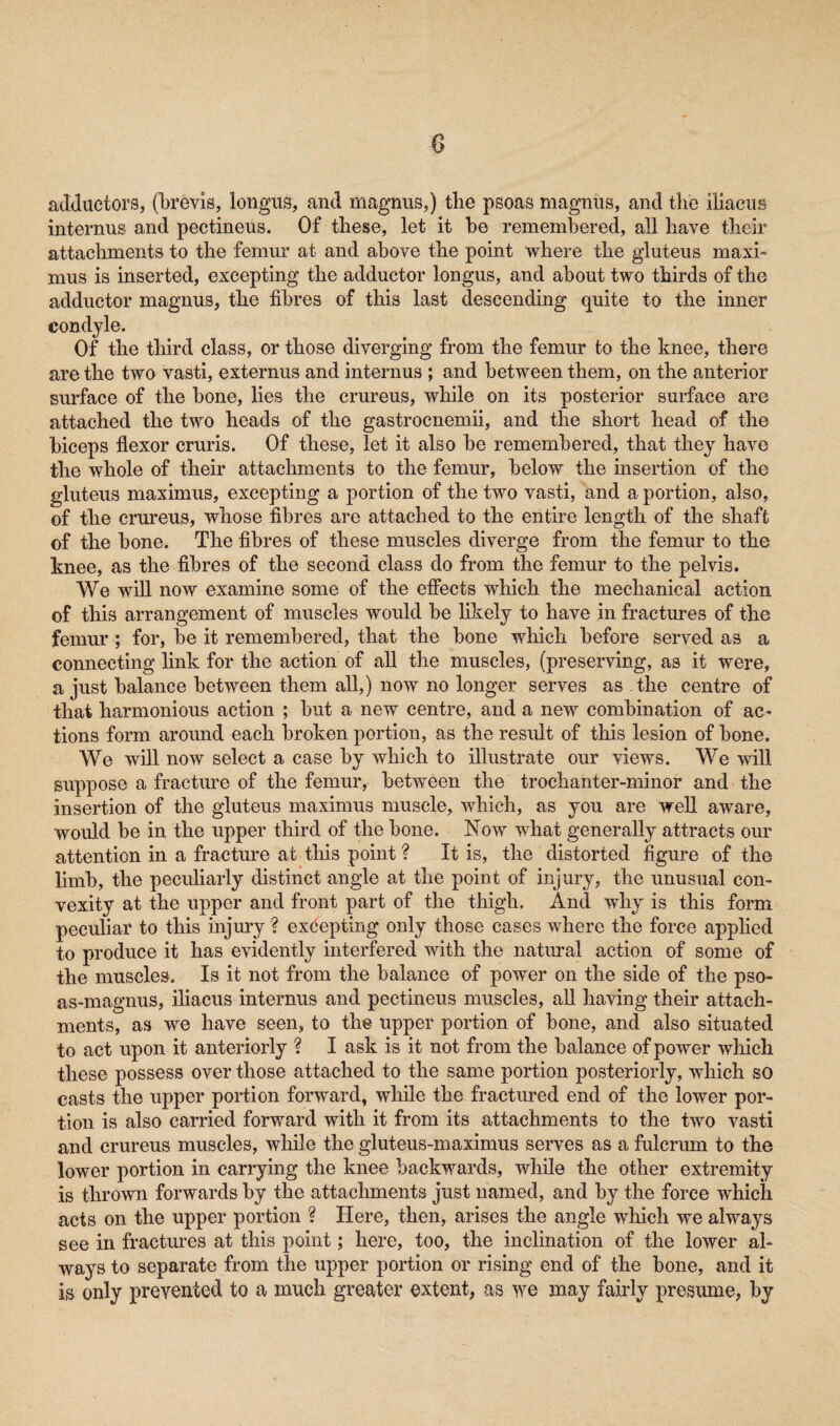 adductors, (brevis, longus, and magnus,) the psoas magnus, and the iliaeiis internus and pectineus. Of these, let it be remembered, all have their attachments to the femur at and above the point where the gluteus maxi- mus is inserted, excepting the adductor longus, and about tw o thirds of the adductor magnus, the fibres of this last descending quite to the inner condyle. Of the third class, or those diverging from the femur to the knee, there are the twro vasti, externus and internus ; and between them, on the anterior surface of the bone, lies the crureus, while on its posterior surface are attached the two heads of the gastrocnemii, and the short head of the biceps flexor cruris. Of these, let it also be remembered, that they have the whole of their attachments to the femur, below the insertion of the gluteus maximus, excepting a portion of the two vasti, and a portion, also, of the crureus, whose fibres are attached to the entire length of the shaft of the bone. The fibres of these muscles diverge from the femur to the knee, as the fibres of the second class do from the femur to the pelvis. We will now examine some of the effects which the mechanical action of this arrangement of muscles would be likely to have in fractures of the femur ; for, be it remembered, that the bone which before served as a connecting link for the action of all the muscles, (preserving, as it were, a just balance between them all,) now no longer serves as the centre of that harmonious action ; but a new centre, and a new combination of ac¬ tions form around each broken portion, as the result of this lesion of bone. We will now select a case by which to illustrate our views. We will suppose a fracture of the femur, between the trochanter-minor and the insertion of the gluteus maximus muscle, which, as you are well aware, would be in the upper third of the bone. Now what generally attracts our attention in a fracture at this point ? It is, the distorted figure of the limb, the peculiarly distinct angle at the point of injury, the unusual con¬ vexity at the upper and front part of the thigh. And why is this form peculiar to this injury ? excepting only those cases where the force applied to produce it has evidently interfered with the natural action of some of the muscles. Is it not from the balance of power on the side of the pso- as-magnus, iliacus internus and pectineus muscles, all having their attach¬ ments, as we have seen, to the upper portion of bone, and also situated to act upon it anteriorly ? I ask is it not from the balance of power which these possess over those attached to the same portion posteriorly, which so casts the upper portion forward, while the fractured end of the lower por¬ tion is also carried forward with it from its attachments to the two vasti and crureus muscles, while the gluteus-maximus serves as a fulcrum to the lower portion in carrying the knee backwards, while the other extremity is thrown forwards by the attachments just named, and by the force which acts on the upper portion ? Here, then, arises the angle which we always see in fractures at this point; here, too, the inclination of the lower al¬ ways to separate from the upper portion or rising end of the bone, and it is only prevented to a much greater extent, as we may fairly presume, by