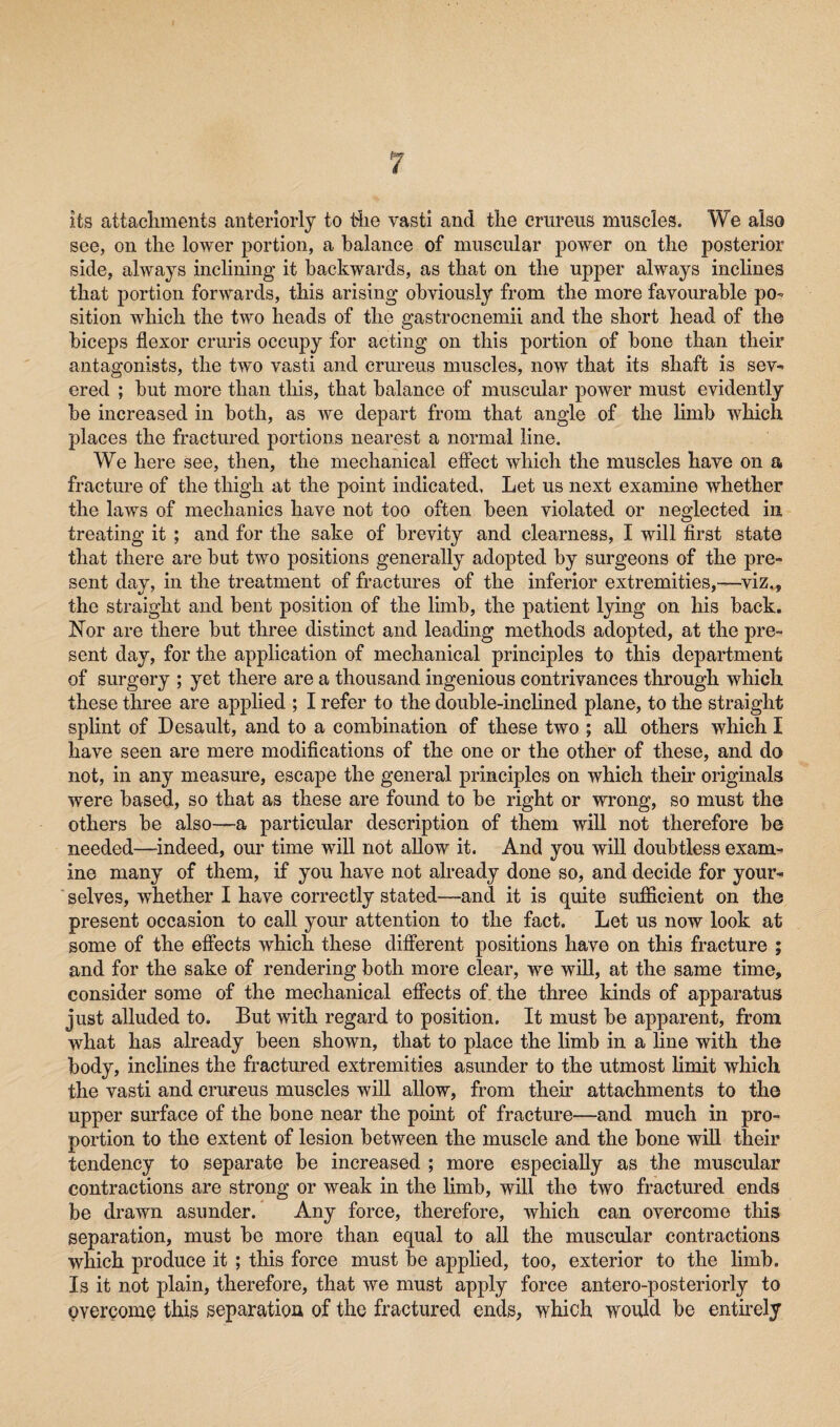 its attachments anteriorly to the vasti and the crtireus muscles. We also see, on the lower portion, a balance of muscular power on the posterior side, always inclining it backwards, as that on the upper always inclines that portion forwards, this arising obviously from the more favourable po¬ sition which the two heads of the gastrocnemii and the short head of the biceps flexor cruris occupy for acting on this portion of bone than their antagonists, the two vasti and crureus muscles, now that its shaft is sev¬ ered ; but more than this, that balance of muscular power must evidently be increased in both, as we depart from that angle of the limb which places the fractured portions nearest a normal line. We here see, then, the mechanical effect which the muscles have on a fracture of the thigh at the point indicated. Let us next examine whether the laws of mechanics have not too often been violated or neglected in treating it ; and for the sake of brevity and clearness, I will first state that there are but two positions generally adopted by surgeons of the pre¬ sent day, in the treatment of fractures of the inferior extremities,—viz., the straight and bent position of the limb, the patient lying on his back. Nor are there but three distinct and leading methods adopted, at the pre¬ sent day, for the application of mechanical principles to this department of surgery ; yet there are a thousand ingenious contrivances through which these three are applied ; I refer to the double-inclined plane, to the straight splint of Desault, and to a combination of these two ; all others which I have seen are mere modifications of the one or the other of these, and do not, in any measure, escape the general principles on which their originals were based, so that as these are found to be right or wrong, so must the others be also—a particular description of them will not therefore be needed—indeed, our time will not allow it. And you will doubtless exam¬ ine many of them, if you have not already done so, and decide for your¬ selves, whether I have correctly stated—and it is quite sufficient on the present occasion to call your attention to the fact. Let us now look at some of the effects which these different positions have on this fracture ; and for the sake of rendering both more clear, we will, at the same time, consider some of the mechanical effects of. the three kinds of apparatus just alluded to. But with regard to position. It must be apparent, from what has already been shown, that to place the limb in a line with the body, inclines the fractured extremities asunder to the utmost limit which the vasti and crureus muscles will allow, from their attachments to the upper surface of the bone near the point of fracture—and much in pro¬ portion to the extent of lesion between the muscle and the bone will their tendency to separate be increased ; more especially as the muscular contractions are strong or weak in the limb, will the two fractured ends be drawn asunder. Any force, therefore, which can overcome this separation, must be more than equal to all the muscular contractions which produce it ; this force must be applied, too, exterior to the limb. Is it not plain, therefore, that we must apply force antero-posteriorly to overcome this separation of the fractured ends, which would be entirely