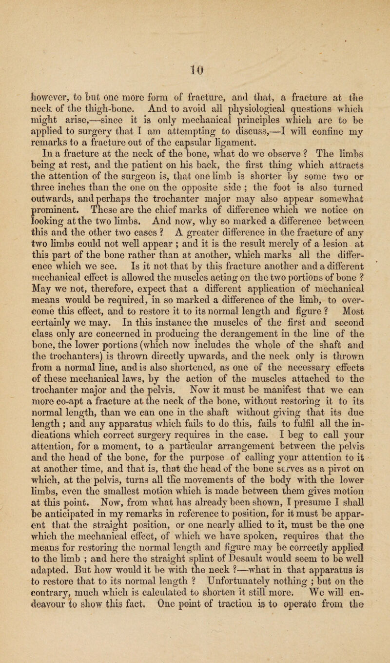 however, to but one more form of fracture, and that, a fracture at the neck of tlie thigh-hone. And to avoid all physiological questions which might arise,—since it is only mechanical principles which are to he applied to surgery that I am attempting to discuss,—I will confine my remarks to a fracture out of the capsular ligament. In a fracture at the neck of the bone, what do we observe ? The limbs being at rest, and the patient on his back, the first thing which attracts the attention of the surgeon is, that one limb is shorter by some two or three inches than the one on the opposite side ; the foot is also turned outwards, and perhaps the trochanter major may also appear somewhat prominent. These are the chief marks of difference which we notice on looking at the two limbs. And now, why so marked a difference between this and the other two cases ? A greater difference in the fracture of any two limbs could not well appear ; and it is the result merely of a lesion at this part of the bone rather than at another, which marks all the differ¬ ence which we see. Is it not that by this fracture another and a different mechanical effect is allowed the muscles acting on the two portions of bone ? May we not, therefore, expect that a different application of mechanical means would be required, in so marked a difference of the limb, to over¬ come this effect, and to restore it to its normal length and figure ? Most certainly we may. In this instance the muscles of the first and second class only are concerned in producing the derangement in the hne of the bone, the lower portions (which now includes the whole of the shaft and the trochanters) is thrown directly upwards, and the neck only is thrown from a normal line, and is also shortened, as one of the necessary effects of these mechanical laws, by the action of the muscles attached to the trochanter major and the pelvis. Now it must be manifest that we can more co-apt a fracture at the neck of the bone, without restoring it to its normal length, than we can one in the shaft without giving that its due length ; and any apparatus which fails to do this, fails to fulfil all the in¬ dications which correct surgery requires in the case. I beg to call your attention, for a moment, to a particular arrangement between the pelvis and the head of the bone, for the purpose of calling your attention to it at another time, and that is, that the head of the bone serves as a pivot on which, at the pelvis, turns all tlie movements of the body with the lower limbs, even the smallest motion which is made between them gives motion at this point. Now, from what has already been shown, I presume I shall be anticipated in my remarks in reference to position, for it must be appar¬ ent that the straight position, or one nearly allied to it, must be the one which the mechanical effect, of which we have spoken, requires that the means for restoring the normal length and figure may be correctly applied to the limb ; and here the straight splint of Desault would seem to be well adapted. But how would it be with the neck ?—what in that apparatus is to restore that to its normal length ? Unfortunately nothing ; but on the contrary, much which is calculated to shorten it still more. We will en¬ deavour to show this fact. One point of traction is to operate from the