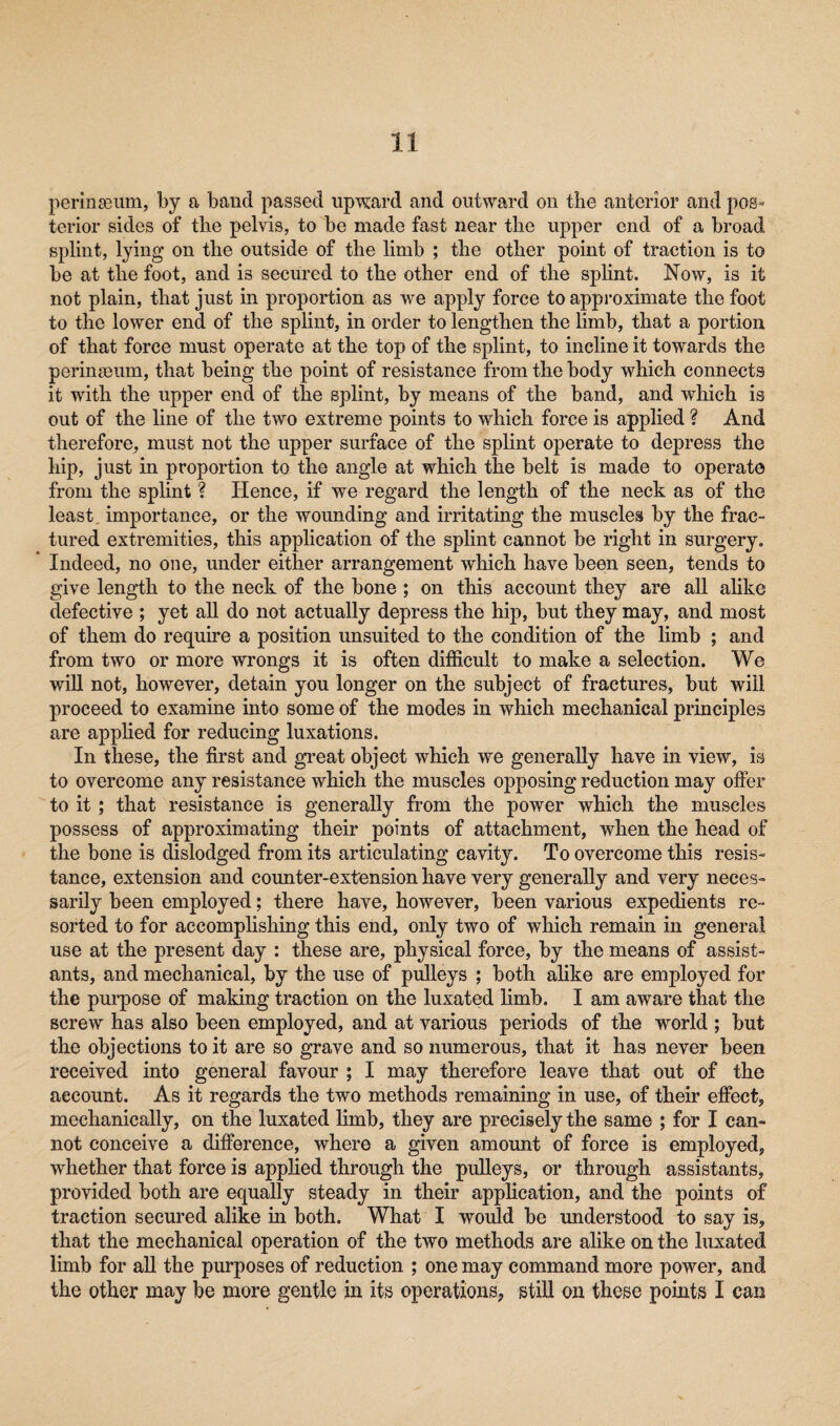 perinseum, by a baud passed upward and outward on the anterior and pos* terior sides of tlie pelvis, to be made fast near tlie upper end of a broad splint, lying on the outside of the limb ; the other point of traction is to be at the foot, and i3 secured to the other end of the splint. Now, is it not plain, that just in proportion as we apply force to approximate the foot to the lower end of the splint, in order to lengthen the limb, that a portion of that force must operate at the top of the splint, to incline it towards the perinseum, that being the point of resistance from the body which connects it with the upper end of the splint, by means of the band, and which is out of the line of the two extreme points to which force is applied ? And therefore, must not the upper surface of the splint operate to depress the hip, just in proportion to the angle at which the belt is made to operate from the splint ? Hence, if we regard the length of the neck as of the least, importance, or the wounding and irritating the muscles by the frac¬ tured extremities, this application of the splint cannot be right in surgery. Indeed, no one, under either arrangement which have been seen, tends to give length to the neck of the bone ; on this account they are all alike defective ; yet all do not actually depress the hip, but they may, and most of them do require a position unsuited to the condition of the limb ; and from two or more wrongs it is often difficult to make a selection. We will not, however, detain you longer on the subject of fractures, but will proceed to examine into some of the modes in which mechanical principles are applied for reducing luxations. In these, the first and great object which we generally have in view, is to overcome any resistance which the muscles opposing reduction may offer to it ; that resistance is generally from the power which the muscles possess of approximating their points of attachment, when the head of the bone is dislodged from its articulating cavity. To overcome this resis¬ tance, extension and counter-extension have very generally and very neces¬ sarily been employed; there have, however, been various expedients re¬ sorted to for accomplishing this end, only two of which remain in general use at the present day : these are, physical force, by the means of assist¬ ants, and mechanical, by the use of pulleys ; both alike are employed for the purpose of making traction on the luxated limb. I am aware that the screw has also been employed, and at various periods of the world ; but the objections to it are so grave and so numerous, that it has never been received into general favour ; I may therefore leave that out of the account. As it regards the two methods remaining in use, of their effect, mechanically, on the luxated limb, they are precisely the same ; for I can¬ not conceive a difference, where a given amount of force is employed, whether that force is applied through the pulleys, or through assistants, provided both are equally steady in their application, and the points of traction secured alike in both. What I would be understood to say is, that the mechanical operation of the two methods are alike on the luxated limb for all the purposes of reduction ; one may command more power, and the other may be more gentle in its operations, still on these points I can