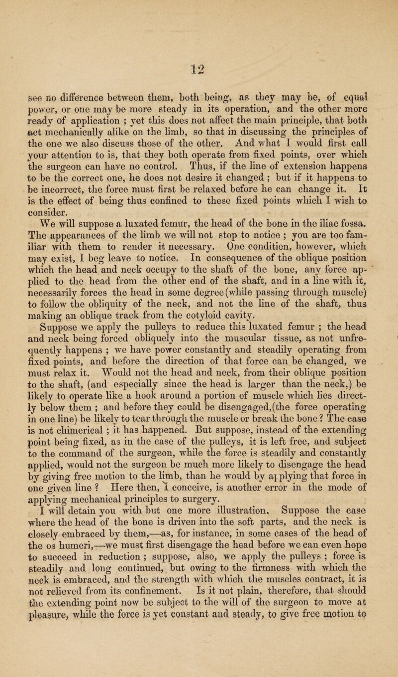 power, or one may be more steady in its operation, and the other more ready of application ; yet this does not affect the main principle, that both act mechanically alike on the limb, so that in discussing the principles of the one we also discuss those of the other. And what I would first call your attention to is, that they both operate from fixed points, over which the surgeon can have no control. Thus, if the line of extension happens to be the correct one, he does not desire it changed ; but if it happens to be incorrect, the force must first be relaxed before he can change it. It is the effect of being thus confined to these fixed points which I wish to consider. We will suppose a luxated femur, the head of the bone in the iliac fossa. The appearances of the limb we will not stop to notice ; you are too fam¬ iliar with them to render it necessary. One condition, however, which may exist, I beg leave to notice. In consequence of the oblique position which the head and neck occupy to the shaft of the bone, any force ap¬ plied to the head from the other end of the shaft, and in a line with it, necessarily forces the head in some degree (while passing through muscle) to follow the obliquity of the neck, and not the line of the shaft, thus making an oblique track from the cotyloid cavity. Suppose we apply the pulleys to reduce this luxated femur ; the head and neck being forced obliquely into the muscular tissue, as not unfre- quently happens ; we have power constantly and steadily operating from fixed points, and before the direction of that force can be changed, we must relax it. Would not the head and neck, from their oblique position to the shaft, (and especially since the head is larger than the neck,) be likely to operate like a hook around a portion of muscle which lies direct¬ ly below them ; and before they could be disengaged, (the force operating in one line) be likely to tear through the muscle or break the bone ? The case is not chimerical ; it has happened. But suppose, instead of the extending point being fixed, as in the case of the pulleys, it is left free, and subject to the command of the surgeon, while the force is steadily and constantly applied, would not the surgeon be much more likely to disengage the head by giving free motion to the limb, than he would by applying that force in one given line ? Here then, 1 conceive, is another error in the mode of applying mechanical principles to surgery. I will detain you with but one more illustration. Suppose the case where the head of the bone is driven into the soft parts, and the neck is closely embraced by them,—as, for instance, in some cases of the head of the os humeri,—we must first disengage the head before we can even hope to succeed in reduction ; suppose, also, we apply the pulleys ; force is steadily and long continued, but owing to the firmness with which the neck is embraced, and the strength with which the muscles contract, it is not relieved from its confinement. Is it not plain, therefore, that should the extending point now be subject to the will of the surgeon to move at pleasure, while the force is yet constant and steady, to give free motion to