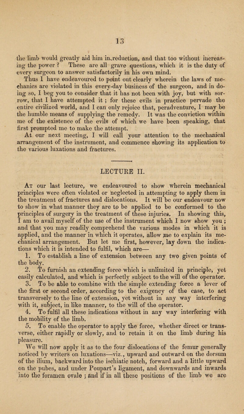 the limb would greatly aid him in. reduction, and that too without increas¬ ing the power ? These are all grave questions, which it is the duty of every surgeon to answer satisfactorily in his own mind. Thus I have endeavoured to point out clearly wherein the laws of me¬ chanics are violated in this every-day business of the surgeon, and in do¬ ing so, I beg you to consider that it has not been with joy, but with sor¬ row, that I have attempted it ; for these evils in practice pervade the entire civilized world, and I can only rejoice that, pcradventure. I may be the humble means of supplying the remedy. It was the conviction within me of the existence of the evils of which we have been speaking, that first prompted me to make the attempt. At our next meeting, I will call your attention to the mechanical arrangement of the instrument, and commence showing its application to the various luxations and fractures. LECTURE II. At our last lecture, we endeavoured to show wherein mechanical principles were often violated or neglected in attempting to apply them in the treatment of fractures and dislocations. It will be our endeavour now to show in what manner they are to be applied to be conformed to the principles of surgery in the treatment of these injuries. In showing this, I am to avail myself of the use of the instrument which I now show you ; and that you may readily comprehend the various modes in which it is applied, and the manner in which it operates, allow me to explain its me¬ chanical arrangement. But let me first, however, lay down the indica¬ tions which it is intended to fulfil, which are— 1. To establish a line of extension between any two given points of the body. 2. To furnish an extending force which is unlimited in principle, yet easily calculated, and which is perfectly subject to the will of the operator. 3. To be able to combine with the simple extending force a lever of the first or second order, according to the exigency of the case, to act transversely to the line of extension, yet without in any way interfering with it, subject, in like manner, to the will of the operator. 4. To fulfil all these indications without in any way interfering with the mobility of the limb. 5. To enable the operator to apply the force, whether direct or trans¬ verse, either rapidly or slowly, and to retain it on the limb during his pleasure. We will now apply it as to the four dislocations of the femur generally noticed by writers on luxations—viz., upward and outward on the dorsum of the ilium, backward into the iscliiatic notch, forward and a little upward on the pubes, and under Poupart’s ligament, and downwards and inwards into the foramen ovale ; and if in all these positions of the limb we are