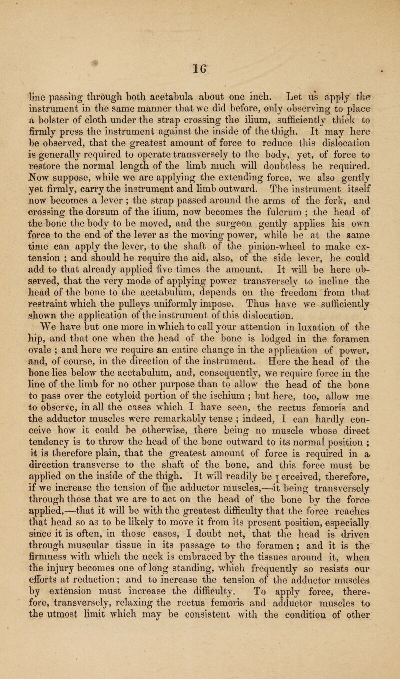 1G line passing through both acetabula about one inch. Let us apply the instrument in the same manner that we did before, only observing to place a bolster of cloth under the strap crossing the ilium, sufficiently thick to firmly press the instrument against the inside of the thigh. It may here be observed, that the greatest amount of force to reduce this dislocation is generally required to operate transversely to the body, yet, of force to restore the normal length of the limb much will doubtless be required. Now suppose, while we are applying the extending force, we also gently yet firmly, carry the instrument and limb outward. The instrument itself now becomes a lever ; the strap passed around the arms of the fork, and crossing the dorsum of the ilium, now becomes the fulcrum ; the head of the bone the body to be moved, and the surgeon gently applies his own force to the end of the lever as the moving power, while he at the same time can apply the lever, to the shaft of the pinion-wheel to make ex¬ tension ; and should he require the aid, also, of the side lever, he could add to that already applied five times the amount. It will be here ob¬ served, that the very mode of applying power transversely to incline the head of the bone to the acetabulum, depends on the freedom from that restraint which the pulleys uniformly impose. Thus have we sufficiently shown the application of the instrument of this dislocation. We have but one more in which to call your attention in luxation of the hip, and that one when the head of the bone is lodged in the foramen ovale ; and here we require an entire change in the application of power, and, of course, in the direction of the instrument. Here the head of the bone lies below the acetabulum, and, consequently, we require force in the line of the limb for no other purpose than to allow the head of the bone to pass over the cotyloid portion of the ischium ; but here, too, allow me to observe, in all the cases which I have seen, the rectus femoris and the adductor muscles were remarkably tense ; indeed, I can hardly con¬ ceive how it could be otherwise, there being no muscle whose direct tendency is to throw the head of the bone outward to its normal position ; it is therefore plain, that the greatest amount of force is required in a direction transverse to the shaft of the bone, and this force must be applied on the inside of the thigh. It will readily be r erceived, therefore, if we increase the tension of Hie adductor muscles,—it being transversely through those that we are to act on the head of the bone by the force applied,—that it will be with the greatest difficulty that the force reaches that head so as to be likely to move it from its present position, especially since it is often, in those cases, I doubt not, that the head is driven through muscular tissue in its passage to the foramen ; and it is the firmness with which the neck is embraced, by the tissues around it, when the injury becomes one of long standing, which frequently so resists our efforts at reduction; and to increase the tension of the adductor muscles by extension must increase the difficulty. To apply force, there¬ fore, transversely, relaxing the rectus femoris and adductor muscles to the utmost limit which may be consistent with the condition of other