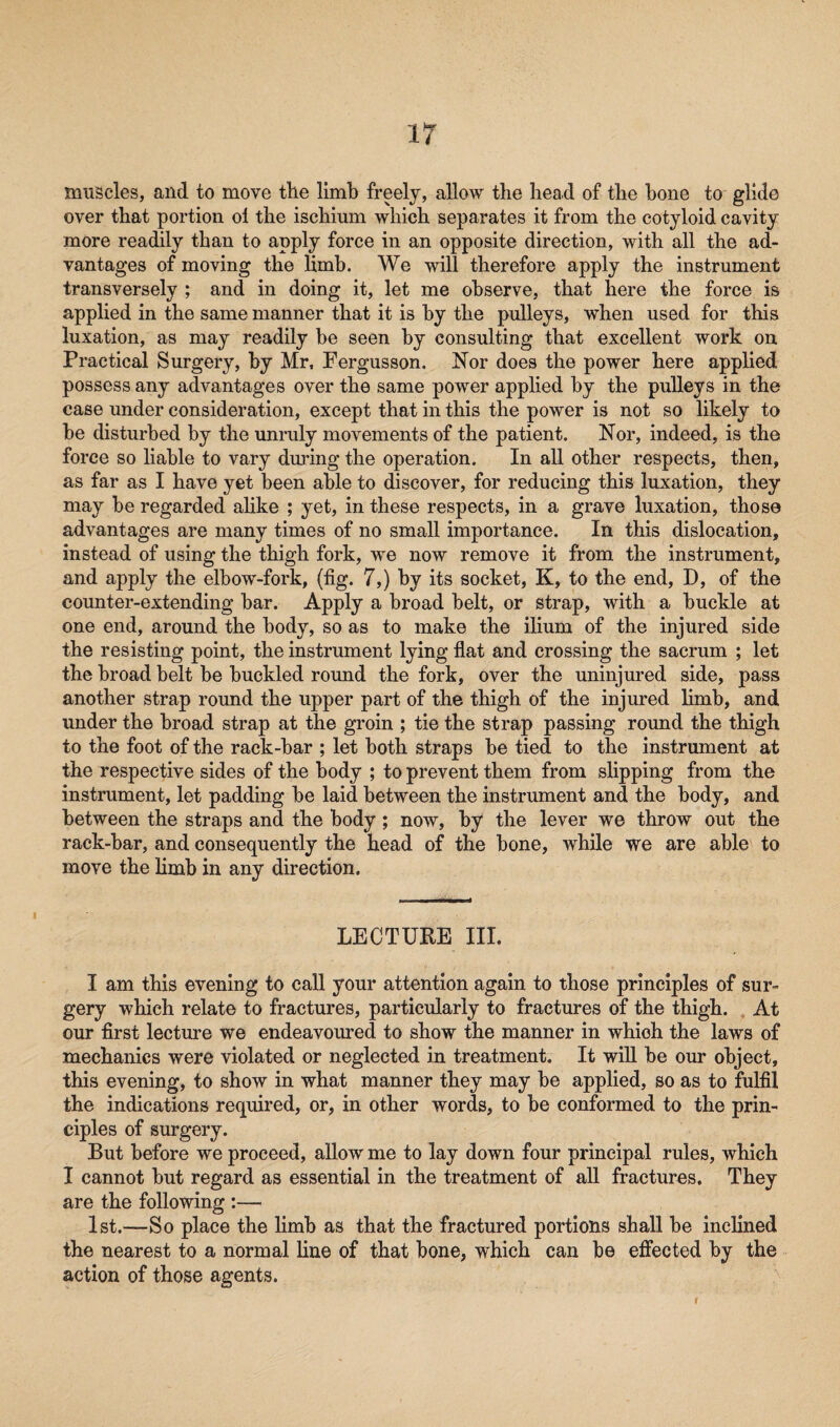 muscles, and to move tile limb freely, allow the head of the hone to glide over that portion ol the ischium which separates it from the cotyloid cavity more readily than to apply force in an opposite direction, with all the ad¬ vantages of moving the Hmb. We will therefore apply the instrument transversely ; and in doing it, let me observe, that here the force is applied in the same manner that it is by the pulleys, when used for this luxation, as may readily he seen by consulting that excellent work on Practical Surgery, by Mr, Pergusson. Nor does the power here applied possess any advantages over the same power applied by the pulleys in the case under consideration, except that in this the power is not so likely to be disturbed by the unruly movements of the patient. Nor, indeed, is the force so liable to vary during the operation. In all other respects, then, as far as I have yet been able to discover, for reducing this luxation, they may be regarded alike ; yet, in these respects, in a grave luxation, those advantages are many times of no small importance. In this dislocation, instead of using the thigh fork, we now remove it from the instrument, and apply the elbow-fork, (fig. 7,) by its socket, K, to the end, D, of the counter-extending bar. Apply a broad belt, or strap, with a buckle at one end, around the body, so as to make the ilium of the injured side the resisting point, the instrument lying flat and crossing the sacrum ; let the broad belt be buckled round the fork, over the uninjured side, pass another strap round the upper part of the thigh of the injured limb, and under the broad strap at the groin ; tie the strap passing round the thigh to the foot of the rack-bar ; let both straps be tied to the instrument at the respective sides of the body ; to prevent them from slipping from the instrument, let padding be laid between the instrument and the body, and between the straps and the body; now, by the lever we throw out the rack-bar, and consequently the head of the bone, while we are able to move the limb in any direction. LECTURE III. I am this evening to call your attention again to those principles of sur¬ gery which relate to fractures, particularly to fractures of the thigh. At our first lecture we endeavoured to show the manner in which the laws of mechanics were violated or neglected in treatment. It will be our object, this evening, to show in what manner they may be applied, so as to fulfil the indications required, or, in other words, to be conformed to the prin¬ ciples of surgery. But before we proceed, allow me to lay down four principal rules, which I cannot but regard as essential in the treatment of all fractures. They are the following :— 1st.—So place the limb as that the fractured portions shall be inclined the nearest to a normal line of that bone, which can be effected by the action of those agents.
