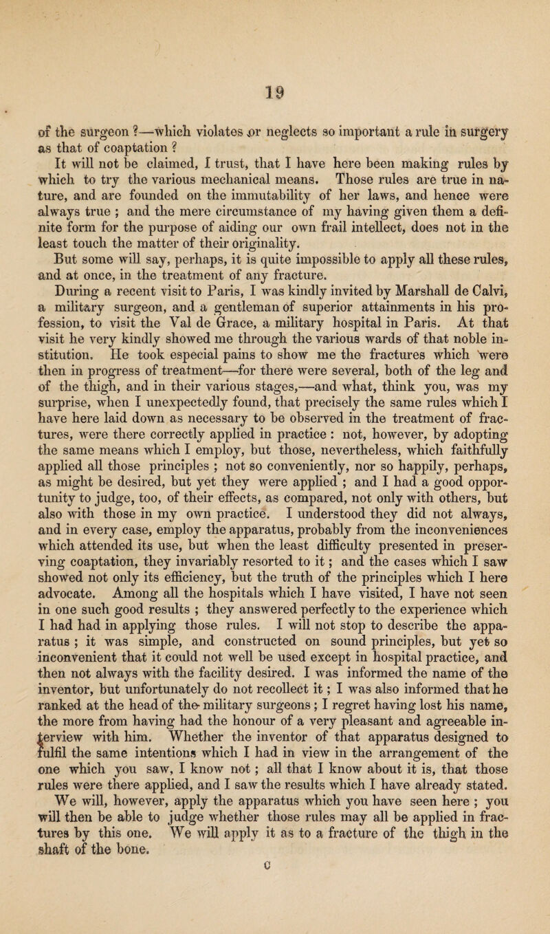 of the surgeon ?—which violates >or neglects so important a rule in surgery as that of coaptation ? It will not be claimed, I trust, that I have here been making rules by which to try the various mechanical means. Those rules are true in na¬ ture, and are founded on the immutability of her laws, and hence were always true ; and the mere circumstance of my having given them a defi¬ nite form for the purpose of aiding our own frail intellect, does not in the least touch the matter of their originality. But some will say, perhaps, it is quite impossible to apply all these rules, and at once, in the treatment of any fracture. During a recent visit to Paris, I was kindly invited by Marshall de Calvi, a military surgeon, and a gentleman of superior attainments in his pro¬ fession, to visit the Val de Grace, a military hospital in Paris. At that visit he very kindly showed me through the various wards of that noble in¬ stitution. He took especial pains to show me the fractures which Vere then in progress of treatment—for there were several, both of the leg and of the thigh, and in their various stages,—and what, think you, was my surprise, when I unexpectedly found, that precisely the same rules which I have here laid down as necessary to be observed in the treatment of frac¬ tures, were there correctly applied in practice : not, however, by adopting the same means which I employ, but those, nevertheless, which faithfully applied all those principles ; not so conveniently, nor so happily, perhaps, as might be desired, but yet they were applied ; and I had a good oppor¬ tunity to judge, too, of their effects, as compared, not only with others, but also with those in my own practice. I understood they did not always, and in every case, employ the apparatus, probably from the inconveniences which attended its use, but when the least difficulty presented in preser¬ ving coaptation, they invariably resorted to it; and the cases which I saw showed not only its efficiency, but the truth of the principles which I here advocate. Among all the hospitals which I have visited, I have not seen in one such good results ; they answered perfectly to the experience which I had had in applying those rules. I will not stop to describe the appa¬ ratus ; it was simple, and constructed on sound principles, but yet so inconvenient that it could not well be used except in hospital practice, and then not always with the facility desired. I was informed the name of the inventor, but unfortunately do not recollect it; I was also informed that he ranked at the head of the- military surgeons; I regret having lost his name, the more from having had the honour of a very pleasant and agreeable in¬ terview with him. Whether the inventor of that apparatus designed to fulfil the same intentions which I had in view in the arrangement of the one which you saw, I know not; all that I know about it is, that those rules were there applied, and I saw the results which I have already stated. We will, however, apply the apparatus which you have seen here ; you will then be able to judge whether those rules may all be applied in frac¬ tures by this one. We will apply it as to a fracture of the thigh in the shaft of the bone. c