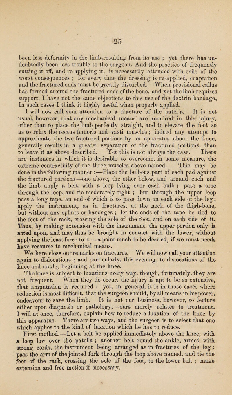 been less deformity in the limb>resulting from its use ; yet there has un¬ doubtedly been less trouble to the surgeon. And the practice of frequently cutting it off, and re-applying it, is necessarily attended with evils of the worst consequences ; for every time the dressing is re-applied, coaptation and the fractured ends must be greatly disturbed. When provisional callus has formed around the fractured ends of the bone, and yet the limb requires support, I have not the same objections to this use of the dextrin bandage. In such cases I think it highly useful when properly applied. I will now call your attention to a fracture of the patella. It is not usual, however, that any mechanical means are required in this injury, other than to place the limb perfectly straight, and to elevate the foot so as to relax the rectus femoris and vasti muscles ; indeed any attempt to approximate the two fractured portions by an apparatus about the knee, generally results in a greater separation of the fractured portions, than to leave it as above described. Yet this is not always the case. There are instances in which it is desirable to overcome, in some measure, the extreme contractility of the three muscles above named. This may be done in the following manner :—Place the bulbous part of each pad against the fractured portions—one above, the other below, and around each and the limb apply a belt, with a loop lying over each bulb ; pass a tape through the loop, and tie moderately tight ; but through the upper loop pass a long tape, an end of which is to pass down on each side of the leg; apply the instrument, as in fractures, at the neck of the thigh-bone, but without any splints or bandages ; let the ends of the tape be tied to the foot of the rack, crossing the sole of the foot, and on each side of it. Thus, by making extension with the instrument, the upper portion only is acted upon, and may thus be brought in contact with the lower, without applying the least force to it,—a point much to be desired, if we must needs have recourse to mechanical means. We here close our remarks on fractures. We will now call your attention again to dislocations ; and particularly, this evening, to dislocations of the knee and ankle, beginning at the knee. The knee is subject to luxations every way, though, fortunately, they are not frequent. When they do occur, the injury is apt to be so extensive, that amputation is required ; yet, in general, it is in those cases where reduction is most difficult, that the surgeon should, by all means in his power, endeavour to save the limb. It is not our business, however, to lecture either upon diagnosis or pathology,—ours merely relates to treatment. I will at once, therefore, explain how to reduce a luxation of the knee by this apparatus. There are two ways, and the surgeon is to select that one which applies to the kind of luxation which he has to reduce. First method.—Let a belt be applied immediately above the knee, with a loop low over the patella ; another belt round the ankle, armed with strong cords, the instrument being arranged as in fractures of the leg : pass the arm of the jointed fork through the loop above named, and tie the foot of the rack, crossing the sole of the foot, to the lower belt ; make extension and free motion if necessary.