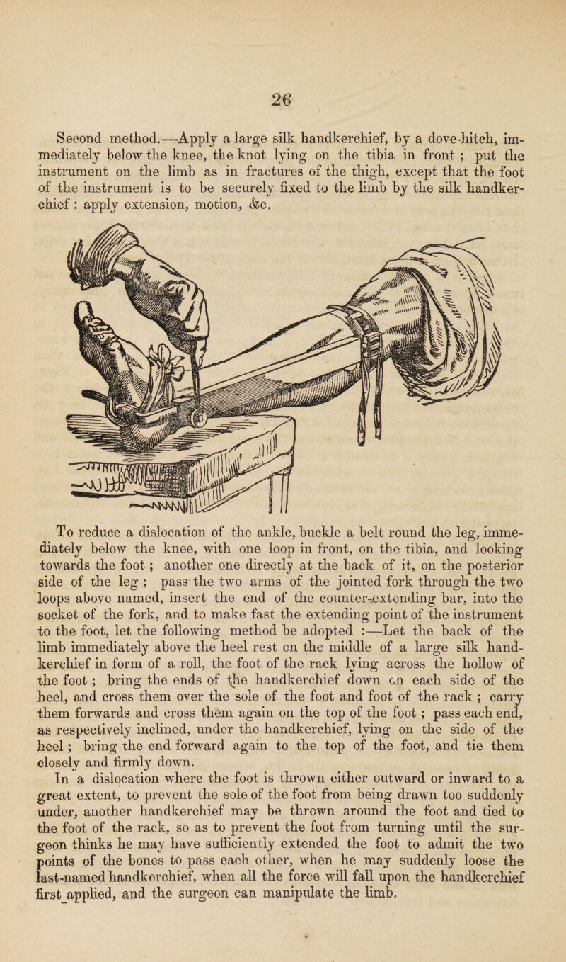 Second method.—Apply a large silk handkerchief, by a dove-hitch, im¬ mediately below the knee, the knot lying on the tibia in front ; put the instrument on the limb as in fractures of the thigh, except that the foot of the instrument is to be securely fixed to the limb by the silk handker¬ chief : apply extension, motion, &c. To reduce a dislocation of the ankle, buckle a belt round the leg, imme¬ diately below the knee, with one loop in front, on the tibia, and looking towards the foot; another one directly at the back of it, on the posterior side of the leg ; pass the two arms of the jointed fork through the two loops above named, insert the end of the counter-extending bar, into the socket of the fork, and to make fast the extending point of the instrument to the foot, let the following method be adopted :—Let the back of the limb immediately above the heel rest on the middle of a large silk hand¬ kerchief in form of a roll, the foot of the rack lying across the hollow of the foot; bring the ends of the handkerchief down on each side of the heel, and cross them over the sole of the foot and foot of the rack ; carry them forwards and cross them again on the top of the foot ; pass each end, as respectively inclined, under the handkerchief, lying on the side of the heel; bring the end forward again to the top of the foot, and tie them closely and firmly down. In a dislocation where the foot is thrown either outward or inward to a great extent, to prevent the sole of the foot from being drawn too suddenly under, another handkerchief may be thrown around the foot and tied to the foot of the rack, so as to prevent the foot from turning until the sur¬ geon thinks he may have sufficiently extended the foot to admit the two points of the bones to pass each other, when he may suddenly loose the last-named handkerchief, when all the force will fall upon the handkerchief first applied, and the surgeon can manipulate the limbo