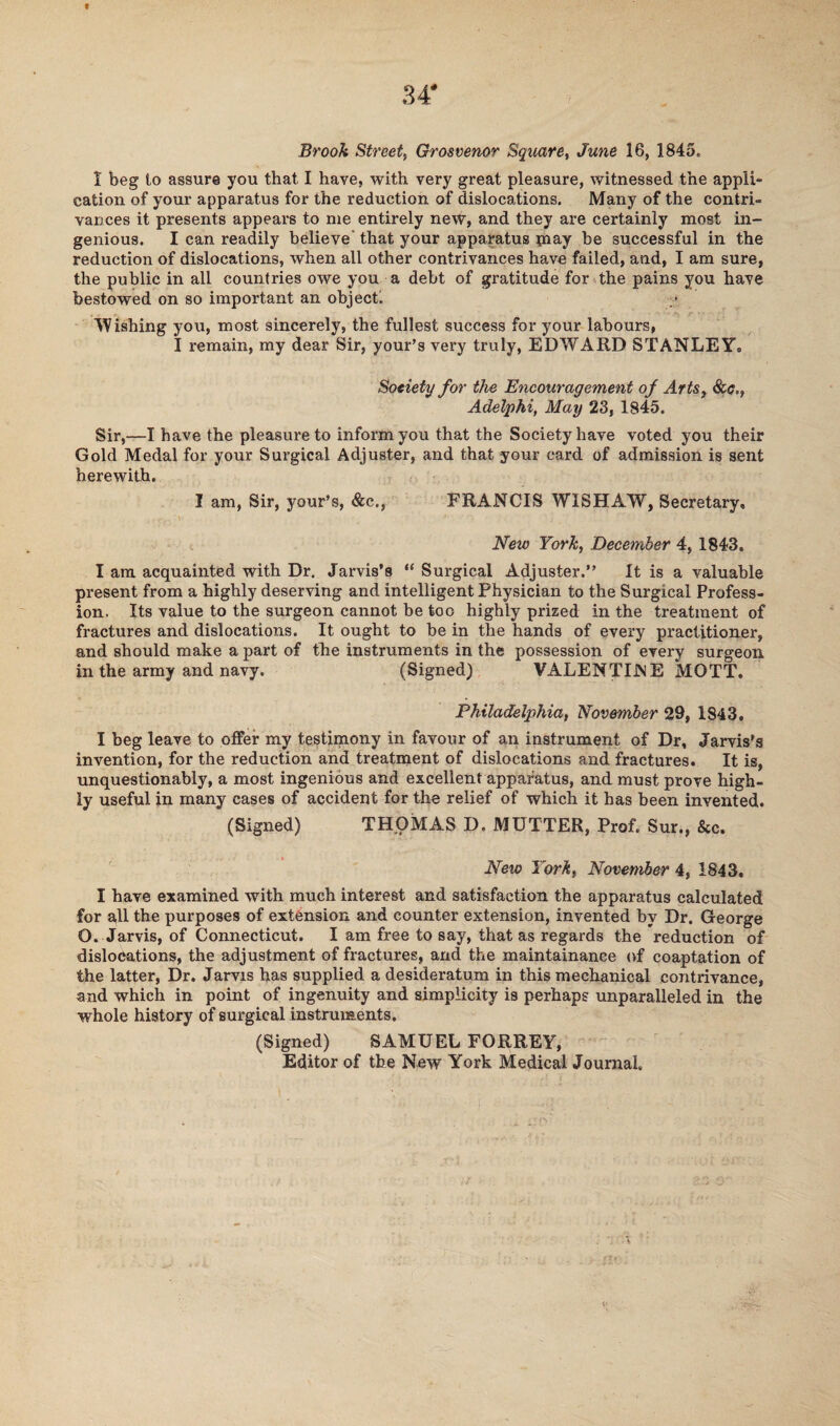1 beg to assure you that I have, with very great pleasure, witnessed the appli¬ cation of your apparatus for the reduction of dislocations. Many of the contri¬ vances it presents appears to me entirely new, and they are certainly most in¬ genious. I can readily believe’ that your apparatus pi ay be successful in the reduction of dislocations, when all other contrivances have failed, and, I am sure, the public in all countries owe you a debt of gratitude for the pains you have bestowed on so important an object. Wishing you, most sincerely, the fullest success for your labours, I remain, my dear Sir, your’s very truly, EDWARD STANLEY, Society for the Encouragement of Arts, See., Adelphi, May 23, 1845. Sir,—I have the pleasure to inform you that the Society have voted you their Gold Medal for your Surgical Adjuster, and that your card of admission is sent herewith. I am, Sir, your’s, &c., FRANCIS W1SHAW, Secretary, . . r -y '-\ *' ' New York, December 4, 1843, I am acquainted with Dr. Jarvis’s “ Surgical Adjuster.” It is a valuable present from a highly deserving and intelligent Physician to the Surgical Profess¬ ion. Its value to the surgeon cannot be too highly prized in the treatment of fractures and dislocations. It ought to be in the hands of every practitioner, and should make a part of the instruments in the possession of every surgeon in the army and navy. (Signed) VALENTIJNE MOTT. Philadelphia, November 29, 1843. I beg leave to offer my testimony in favour of an instrument of Dr, Jarvis's invention, for the reduction and treatment of dislocations and fractures. It is, unquestionably, a most ingenious and excellent apparatus, and must prove high¬ ly useful in many cases of accident for the relief of which it has been invented. (Signed) THOMAS D. MUTTER, Prof. Sur., &c. Neio York, November 4, 1843. I have examined with much interest and satisfaction the apparatus calculated for all the purposes of extension and counter extension, invented by Dr. George O. Jarvis, of Connecticut. I am free to say, that as regards the reduction of dislocations, the adjustment of fractures, and the maintainanee of coaptation of the latter, Dr. Jarvis has supplied a desideratum in this mechanical contrivance, and which in point of ingenuity and simplicity is perhaps unparalleled in the whole history of surgical instruments. (Signed) SAMUEL FORREY, Editor of the New York Medical Journal.
