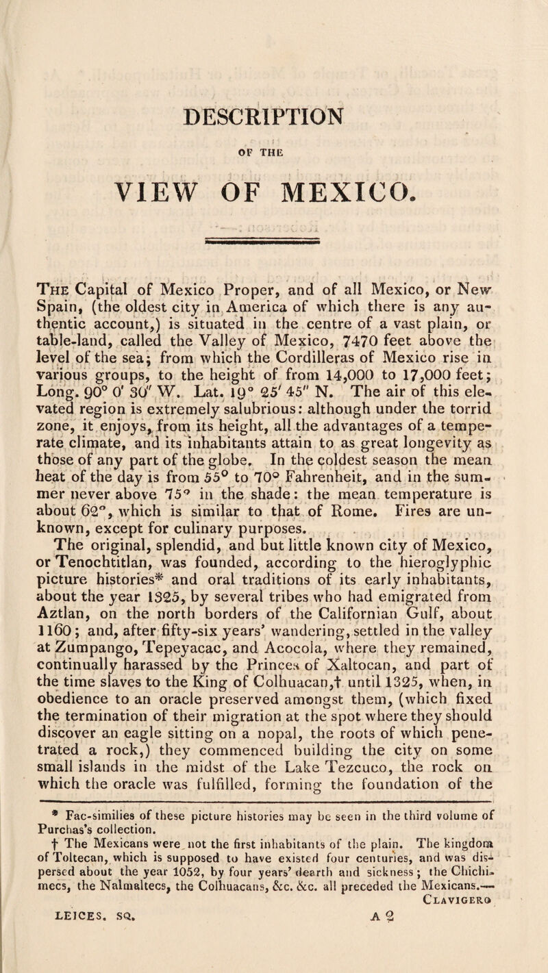 DESCRIPTION OF THE VIEW OF MEXICO. J The Capital of Mexico Proper, and of all Mexico, or New Spain, (the oldest city in America of which there is any au¬ thentic account,) is situated in the centre of a vast plain, or table-land, called the Valley of Mexico, 7470 feet above the level of the sea; from which the Cordilleras of Mexico rise in various groups, to the height of from 14,000 to 17,000 feet; Long. 90° 0' 30 W. Lat. 19° 25' 45 N. The air of this ele¬ vated region is extremely salubrious: although under the torrid zone, it enjoys,, from its height, all the advantages of a tempe¬ rate climate, and its inhabitants attain to as great longevity as those of any part of the globe. In the coldest season the mean heat of the day is from 55° to 70° Fahrenheit, and in the sum¬ mer never above 75Q in the shade: the mean temperature is about 62°, which is similar to that of Rome. Fires are un¬ known, except for culinary purposes. The original, splendid, and but little known city of Mexico, or Tenochtitlan, was founded, according to the hieroglyphic picture histories* and oral traditions of its early inhabitants, about the year 1325, by several tribes who had emigrated from Aztlan, on the north borders of the Californian Gulf, about 1160; and, after fifty-six years’ wandering, settled in the valley at Zumpango, Tepeyacac, and Acocola, where they remained, continually harassed by the Princes of Xaltocan, and part of the time slaves to the King of Colhuacan,i until 1325, when, in obedience to an oracle preserved amongst them, (which fixed the termination of their migration at the spot where they should discover an eagle sitting on a nopal, the roots of which pene¬ trated a rock,) they commenced building the city on some small islands in the midst of the Lake Tezcuco, the rock on which the oracle was fulfilled, forming the foundation of the —i —. ii ■■—.Mil ■ mm 1 . ■ ■ .. i. mil — * Fac-similies of these picture histories may be seen in the third volume of Purchas’s collection. f The Mexicans were not the first inhabitants of the plain. The kingdom of Toltecan, which is supposed to have existed four centuries, and was dis¬ persed about the year 1052, by four years’ dearth and sickness ; the Chichi. mecs, the Nalnialtecs, the Colhuacans, &c. &c. all preceded the Mexicans.— Claviger© A 2 LEICES. SQ.