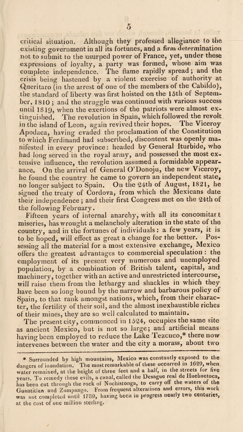 critical situation. Although they professed allegiance to the existing government in all its fortunes, and a firm determination not to submit to the usurped power of France, yet, under these expressions of loyalty, a party was formed, whose aim was complete independence. The flame rapidly spread ; and the crisis being hastened by a violent exercise of authority at Queritaro (in the arrest of one of the members of the Cabildo), the standard of liberty was first hoisted on the 15th of Septem¬ ber, 1810 ; and the struggle was continued with various success until 1819, when the exertions of the patriots were almost ex¬ tinguished, The revolution in Spain, which followed the revolt in the island of Leon, again revived their hopes. The Viceroy Apodaca, having evaded the proclamation of the Constitution to which Ferdinand had subscribed, discontent was openly ma¬ nifested in every province: headed by General Iturbide, who had long served in the royal army, and possessed the most ex¬ tensive influence, the revolution assumed a formidable appear¬ ance, On the arrival of General O Donoju, the new Viceroy, he found the country he came to govern an independent state, no longer subject to Spain, On the 24th of August, 1821, he signed the treaty of Cordova, from which the Mexicans date their independence ; and their first Congress met on the 24th of the following February. Fifteen years of internal anarchy, with all its concomitar t miseries, has wrought a melancholy alteration in the state of the country, and in the fortunes of individuals: a few years, it is to be hoped, will effect as great a change for the better. Pos¬ sessing all the material for a most extensive exchange, Mexico offers the greatest advantages to commercial speculation : the employment of its present very numerous and unemployed population, by a combination of British talent, capital, and machinery, together with an active and unrestricted intercourse, will raise them from the lethargy and shackles in which they have been so long bound by the narrow and barbarous policy of Spain, to that rank amongst nations, which, from their charac¬ ter, the fertility of their soil, and the almost inexhaustible riches of their mines, they are so well calculated to maintain. The present city, commenced in 1524, occupies the same site as ancient Mexico, but is not so large; and artificial means having been employed to reduce the Lake Fezcuco,* there now intervenes between the water and the city a morass, about two * Surrounded by high mountains, Mexico was constantly exposed to the dangers of inundation. The most remarkable of these occurred in 1629, when water remained, at the height of three feet and a half, in the streets for five years. To remedy these evils, a canal, called the Desague real de Iluehuetoca, has been cut through the rock of Nochistonga, to carry off the waters of the Guantitlan and Zumpango. From frequent alterations and errors, this work was not completed until 1789, having been in progress nearly two centuries, at the cost of one million sterling. /