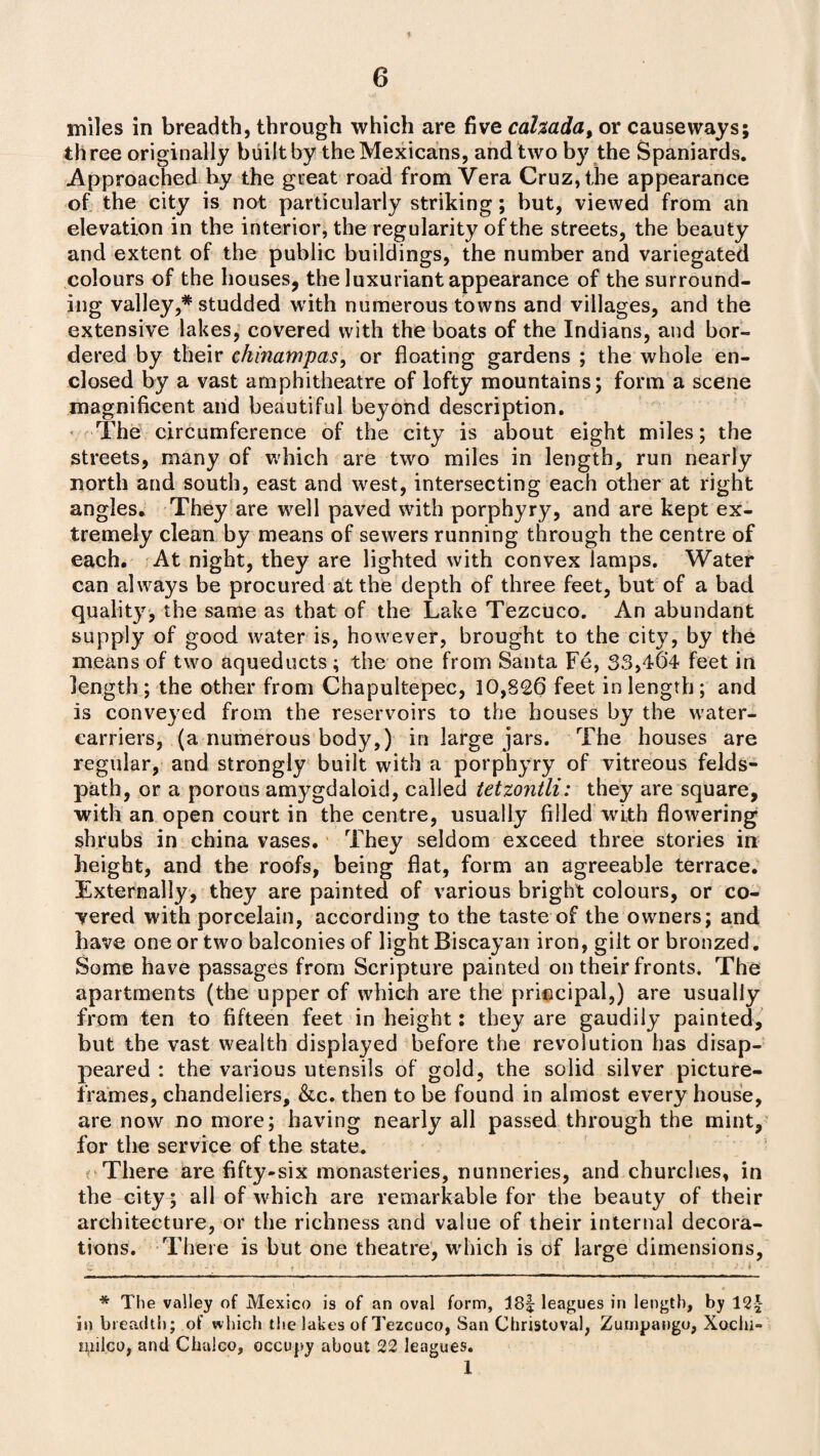 miles in breadth, through which are five cahada, or causeways; three originally built by the Mexicans, and two by the Spaniards. Approached by the great road from Vera Cruz, the appearance of the city is not particularly striking; but, viewed from an elevation in the interior, the regularity of the streets, the beauty and extent of the public buildings, the number and variegated colours of the houses, the luxuriant appearance of the surround¬ ing valley,* studded with numerous towns and villages, and the extensive lakes, covered with the boats of the Indians, and bor¬ dered by their chinampas, or floating gardens ; the whole en¬ closed by a vast amphitheatre of lofty mountains; form a scene magnificent and beautiful beyond description. The circumference of the city is about eight miles; the streets, many of which are two miles in length, run nearly north and south, east and west, intersecting each other at right angles. They are well paved with porphyry, and are kept ex¬ tremely clean by means of sewers running through the centre of each. At night, they are lighted with convex lamps. Water can always be procured at the depth of three feet, but of a bad quality, the same as that of the Lake Tezcuco. An abundant supply of good water is, however, brought to the city, by the means of two aqueducts ; the one from Santa Fe, 33,464 feet in length; the other from Chapultepec, 10,826 feet in length; and is conveyed from the reservoirs to the houses by the water- carriers, (a numerous body,) in large jars. The houses are regular, and strongly built with a porphyry of vitreous felds- path, or a porous amygdaloid, called tetzontli: they are square, with an open court in the centre, usually filled with flowering shrubs in china vases. They seldom exceed three stories in height, and the roofs, being flat, form an agreeable terrace. Externally, they are painted of various bright colours, or co¬ hered with porcelain, according to the taste of the owners; and have one or two balconies of light Biscayan iron, gilt or bronzed. Some have passages from Scripture painted on their fronts. The apartments (the upper of which are the principal,) are usually from ten to fifteen feet in height: they are gaudily painted, but the vast wealth displayed before the revolution has disap¬ peared : the various utensils of gold, the solid silver picture- frames, chandeliers, &c. then to be found in almost every house, are now no more; having nearly all passed through the mint, for the service of the state. r There are fifty-six monasteries, nunneries, and churches, in the city; all of which are remarkable for the beauty of their architecture, or the richness and value of their internal decora¬ tions. There is but one theatre, which is of large dimensions, * The valley of Mexico is of an oval form, 18| leagues in length, by 12| in breadth; of which the lakes of Tezcuco, San Christoval, Zumpango, Xoclu- milco, and Chulco, occupy about 22 leagues. 1