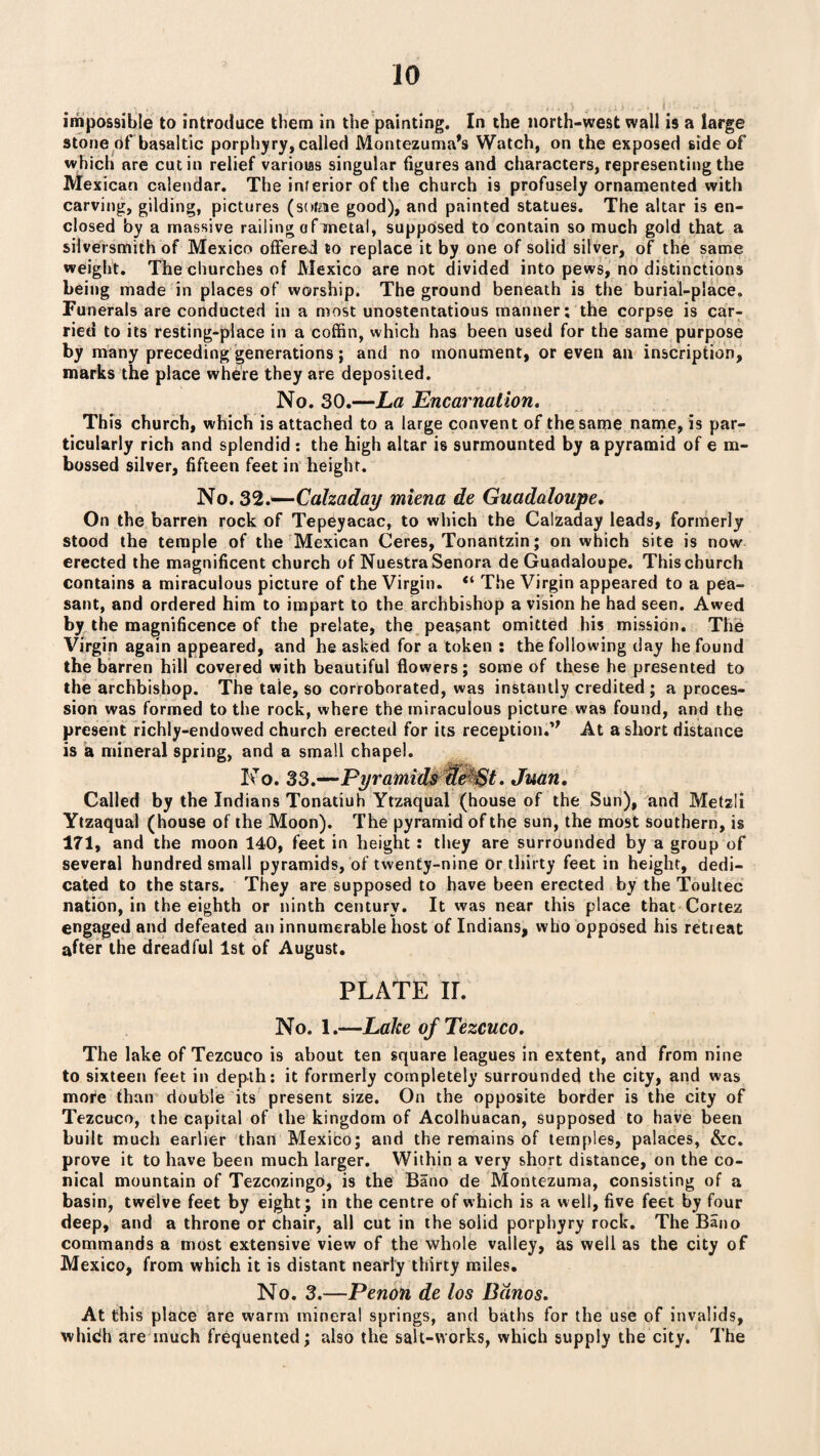 impossible to introduce them in the painting. In the north-west wall is a large stone of basaltic porphyry, called Montezuma’s Watch, on the exposed side of which are cut in relief variolas singular figures and characters, representing the Mexican calendar. The inferior of the church is profusely ornamented with carving, gilding, pictures (soigne good), and painted statues. The altar is en¬ closed by a massive railing of metal, supposed to contain so much gold that a silversmith of Mexico offered to replace it by one of solid silver, of the same weight. The churches of Mexico are not divided into pews, no distinctions being made in places of worship. The ground beneath is the burial-place. Funerals are conducted in a most unostentatious manner; the corpse is car¬ ried to its resting-place in a coffin, which has been used for the same purpose by many preceding generations ; and no monument, or even an inscription, marks the place where they are deposited. No. 30.—La Encarnalion. This church, which is attached to a large convent of the same name, is par¬ ticularly rich and splendid : the high altar is surmounted by a pyramid of e m- bossed silver, fifteen feet in height. No.S'Z.—Calzaday miena de Guadaloupe. On the barren rock of Tepeyacac, to which the Calzaday leads, formerly stood the temple of the Mexican Ceres, Tonantzin; on which site is now erected the magnificent church of NuestraSenora de Guadaloupe. This church contains a miraculous picture of the Virgin. “ The Virgin appeared to a pea¬ sant, and ordered him to impart to the archbishop a vision he had seen. Awed by the magnificence of the prelate, the peasant omitted his mission. The Virgin again appeared, and he asked for a token : the following day he found the barren hill covered with beautiful flowers; some of these he presented to the archbishop. The tale, so corroborated, was instantly credited; a proces¬ sion was formed to the rock, where the miraculous picture was found, and the present richly-endowed church erected for its reception.” At a short distance is a mineral spring, and a small chapel. No. 33.—Pyramids de $t. Juan. Called by the Indians Tonatiuh Ytzaqual (house of the Sun), and Metzli Ytzaqual (house of the Moon). The pyramid of the sun, the most southern, is 171, and the moon 140, feet in height : they are surrounded by a group of several hundred small pyramids, of twenty-nine or thirty feet in height, dedi¬ cated to the stars. They are supposed to have been erected by the Toultec nation, in the eighth or ninth century. It was near this place that Cortez engaged and defeated an innumerable host of Indians, who opposed his retieat after the dreadful 1st of August. PLATE II. No. 1.—Lake ofTezcuco. The lake ofTezcuco is about ten square leagues in extent, and from nine to sixteen feet in depth; it formerly completely surrounded the city, and was more than double its present size. On the opposite border is the city of Tezcuco, the capital of the kingdom of Acolhuacan, supposed to have been built much earlier than Mexico; and the remains of temples, palaces, &c. prove it to have been much larger. Within a very short distance, on the co¬ nical mountain of Tezcozingo, is the Bano de Montezuma, consisting of a basin, twelve feet by eight; in the centre of which is a well, five feet by four deep, and a throne or chair, all cut in the solid porphyry rock. The Bano commands a most extensive view of the whole valley, as well as the city of Mexico, from which it is distant nearly thirty miles. No. 3.—Penon de los Banos. At this place are warm mineral springs, and baths for the use of invalids, whidh are much frequented; also the salt-works, which supply the city. The