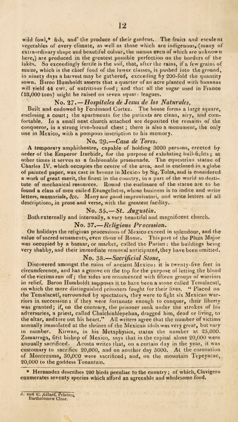 wild fowl,* fish, and the produce of their gardens. The fruits and esculent vegetables of every climate, as well as those which are indigeuous, (many of extraordinary shape and beautiful colour*the names even of which are unknown here,) are produced in the greatest possible perfection on the borders of the lakes. So exceedingly fertile is the soil, that, after the rains, if a few grains of maize, which is the chief food of the lower classes, is pushed into the ground, in ninety days a harvest may be gathered, exceeding by 200-fold the quantity sown. Baron Humboldt asserts that a quarter of an acre planted with bananas will yield 44 cwt. of nutritious food; and that ail the sugar used in France 118,000 tons) might be raised on seven square leagues. No. 27*—Hospitales de Jesus de los Naturales, Built and endowed by Ferdinand Cortez. The house forms a large square, enclosing a court; the apartments for the patients are clean, airy, and com¬ fortable. In a small neat church attached are deposited the remains of the conqueror, in a strong iron-bound chest; there is also a monument, the only one in Mexico, with a pompous inscription to his memory. No. 29.—Casa de Tores. A temporary amphitheatre, capable of holding 3000 persons, erected by order of the Emperor Iturbidc, for the purpose of exhibiting bull-fights ; at other times it serves as a fashionable promenade. The equestrian statue of Charles IV. which occupies the centre of the area, and is enclosed in a globe of painted paper, was cast in bronze in Mexico by Sig. Tolza, and is considered a work of great merit, the finest in the country, in a part of the world so desti¬ tute of mechanical resources. Round the enclosure of the statue are to be found a class of men called Evangelistos, whose business is to indite arid write letters, memorials, &c. Many are good improvisation, and write letters of all descriptions, in prose and verse, with the greatest facility. No. 35.'—St. Augustin. Both externally and internally, a very beautiful and magnificent church. No. 37.—Religious Procession. On holidays the religious processions of Mexico exceed in splendour, and the value of sacred ornaments, even those of Rome. This part of the Plaza Major was occupied by a bazaar, or market, called the Parian; the buildings being very shabby, and their immediate removal anticipated, they have been omitted. No. 38.—Sacrificial Stone, Discovered amongst the ruins of ancient Mexico: it is twenty-five feet in circumference, and has a groove on the top for the purpose of letting the blood of the victims run off; the sides are ornamented with fifteen groups of warriors in relief. Baron Humboldt supposes it to have been a stone called Temalacatl, on which the more distinguished prisoners fought for their lives. “ Placed on the Temalacatl, surrounded by spectators, they were to fight six Mexican war¬ riors in succession : if they were fortunate enough to conquer, their liberty was granted; if, on the contrary, the prisoner sunk under the strokes of his adversaries, a priest, called Chalchiuhlepehua, dragged him, dead or living, to the altar, and tore out his heart.” All writers agree that the number of victims annually immolated at the shrines of the Mexican idols was very great, but vary in number. Kirwan, in his Metaphysics, states the number at 25,000. Zumarraga, first bishop of Mexico, says that in the capital alone 20,000 were annually sacrificed. Acosta writes that, on a certain day in the year, it was customary to sacrifice 20,000, and on another day 5000. At the coronation of Montezuma, 30,000 were sacrificed; and, on the mountain Tepeyacac, 20,000 to the goddess Tonantzin. # Hernandez describes 200 birds peculiar to the country; of which, Ciavigero enumerates seventy species which afford an agreeable and wholesome food. J. and C’. Ad lard, Printers, Bartholomew Close.