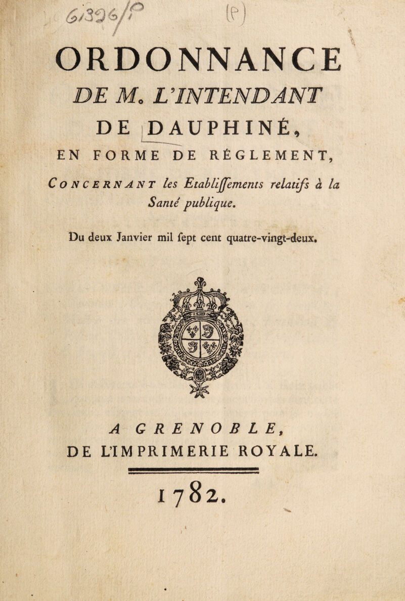 ORDONNANCE DE M. L INTENDANT DE DAUPHINÉ, EN FORME DE RÉGLEMENT, Concernant les EtablijTements relatifs à la Santé publique. Du deux Janvier mil fept cent quatre-vingt-deux. ) A GRENOBLE, DE L’IMPRIMERIE ROYALE. /