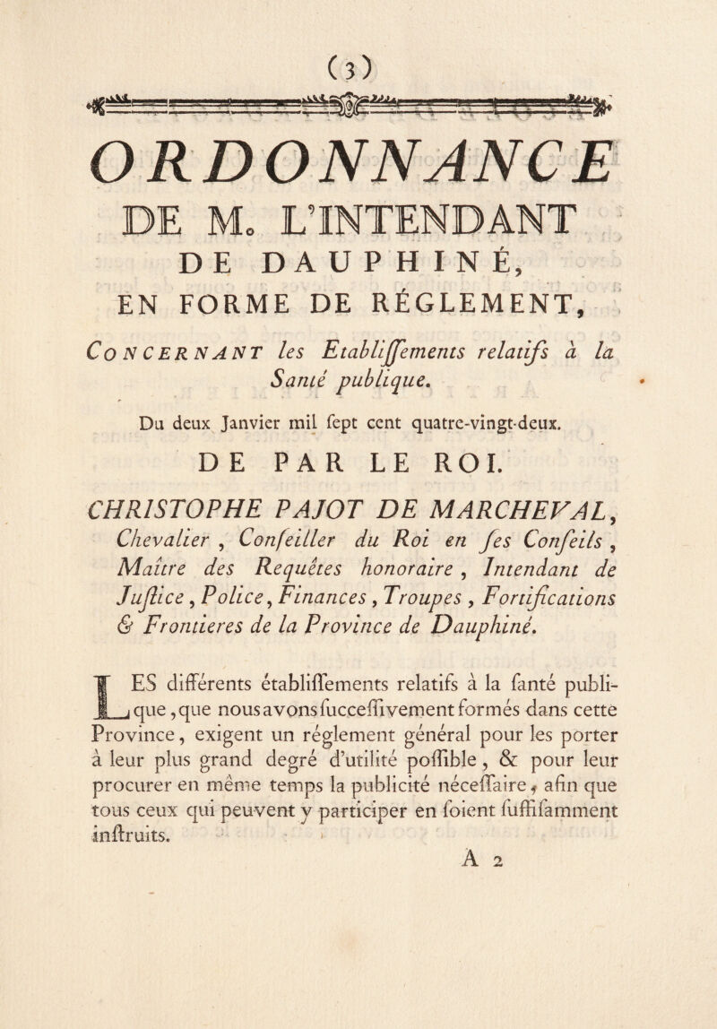 (î) DE M. L’INTENDANT DE DAUPHINÉ, EN FORME DE RÉGLEMENT, Concernant les Etablijfements relatifs a la Santé publique. Du deux Janvier mil fept cent quatre-vingt-deux. DE PAR LE ROI. CHRISTOPHE PAJOT DE MARCHEVAL, Chevalier , Confetller du Roi en fes Confeils , Maure des Requêtes honoraire , Intendant de Jujhce, Police, Finances, Troupes , Fortifications & Frontières de la Province de Dauphiné. LES différents établiflements relatifs à la fanté publi¬ que ,que nous avons fucceffi vement formés dans cette Province, exigent un réglement général pour les porter à leur plus grand degré d’utilité poffible, & pour leur procurer en même temps la publicité néceffaire f afin que tous ceux qui peuvent y participer en foient fuffîfamment inftruits.