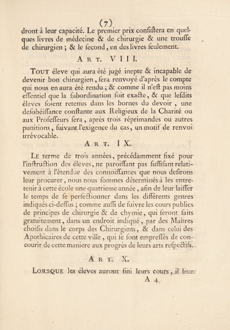 dront à leur capacité. Le premier prix confiftera en quel¬ ques livres de médecine & de chirurgie & une trouffe de chirurgien ; & le fécond, en des livres feulement. Art. VIII. Tout éleve qui aura été jugé inepte & incapable de devenir bon chirurgien , fera renvoyé d’après le compte qui nous en aura été rendu ; & comme il n’eft pas moins effentiel que la fabordination foit exa&e, & que lefdits éleves foient retenus dans les bornes du devoir , une defobéiffance confiante aux Religieux de la Charité ou aux Profeffeurs fera, après trois réprimandes ou autres punitions , fuivant l’exigence du cas, un motif de renvoi irrévocable^ Art* I X» Le terme de trois années, précédamment fixé pour l’inftru&ion des éleves, ne parodiant pas fuffifant relati¬ vement à l’étendue des connoiffances que nous délirons leur procurer, nous nous femmes déterminés à les entre¬ tenir à cette école une quatrième année, afin de leur laifTer le temps de fe perfectionner dans les différents genres indiqués ci-deffus ; comme auffi de fuivre les cours publics de principes de chirurgie & de chymie, qui feront faits gratuitement, dans un endroit indiqué , par des Maîtres choifis dans le corps des Chirurgiens, & dans celui des Apothicaires de cette ville , qui fe font empreffés de con¬ courir, de cette maniéré aux progrès de leurs arts refpeftffL, Art. X... LORSQUE les- éleves auront fini leurs cours y il. léoær A 4,.