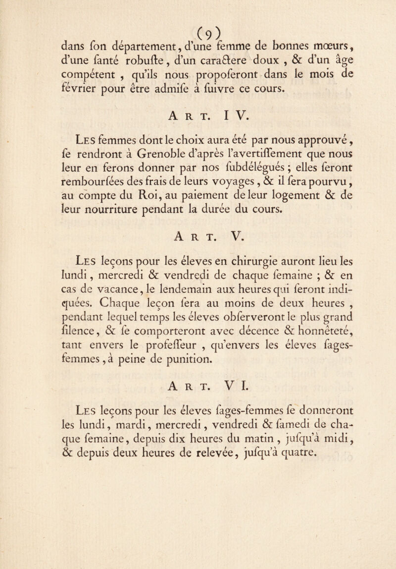 dans Ton département, d’une femme de bonnes moeurs, d’une fanté robufte, d’un cara&ere doux , & d’un âge compétent , qu’ils nous propoferont dans le mois de février pour être admife à fuivre ce cours. Art. IV. Les femmes dont le choix aura été par nous approuvé, fe rendront à Grenoble d’après Favertiffement que nous leur en ferons donner par nos fubdélégués ; elles feront rembourfées des frais de leurs voyages , & il fera pourvu, au compte du Roi, au paiement de leur logement & de leur nourriture pendant la durée du cours. Art. V. Les leçons pour les éleves en chirurgie auront lieu les lundi, mercredi & vendredi de chaque femaine ; & en cas de vacance, le lendemain aux heures qui feront indi¬ quées. Chaque leçon fera au moins de deux heures , rendant lequel temps les éleves obferveront le plus grand :îlence, & fe comporteront avec décence & honnêteté, tant envers le profelfeur , qu’envers les éleves fages- femmes, à peine de punition. Art. VI. Les leçons pour les éleves fages-femmes fe donneront les lundi, mardi, mercredi, vendredi & famedi de cha¬ que femaine, depuis dix heures du matin , jufqu’à midi, & depuis deux heures de relevée, jufqu’à quatre. )