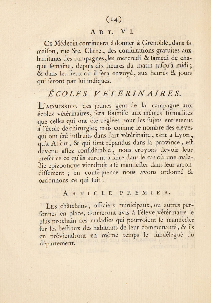 04) Art. VI. Ce Médecin continuera à donner à Grenoble, dans fa maifon, rue Ste. Claire , des confultations gratuites aux habitants des campagnes,les mercredi &famedi de cha¬ que femaine, depuis dix heures du matin jufqu’à midi ; & dans les lieux où il fera envoyé, aux heures & jours qui feront par lui indiqués. ÉCOLES VETERINAIRES. L’admission des jeunes gens de la campagne aux écoles vétérinaires, fera foumife aux mêmes formalités que celles qui ont été réglées pour les fujets entretenus à l’école de chirurgie ; mais comme le nombre des éleves qui ont été inftruits dans l’art vétérinaire, tant à Lyon, qu’à Alfort, & qui font répandus dans la province, eft devenu allez confidérable , nous croyons devoir leur prefcrire ce qu’ils auront à faire dans le cas où une mala¬ die épizootique viendroit à fe manifefter dans leur arron- diffement ; en conféquence nous avons ordonné & ordonnons ce qui fuit : Article premier. Les châtelains, officiers municipaux, ou autres per- fonnes en place, donneront avis à l’éleve vétérinaire le plus prochain des maladies qui pourroient fe manifefter fur les beftiaux des habitants de leur communauté, & ils en préviendront en même temps le fubdélégué du département. ✓