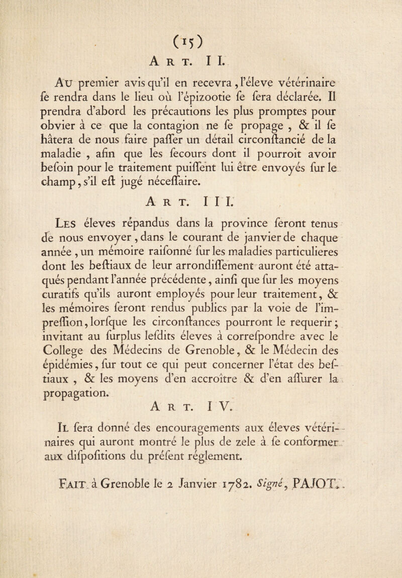 Art. I I. Au premier avis qu’il en recevra , l’éleve vétérinaire fe rendra dans le lieu où l’épizootie fe fera déclarée. Il prendra d’abord les précautions les plus promptes pour obvier à ce que la contagion ne fe propage , & il fe hâtera de nous faire palier un détail circonftancié delà maladie , afin que les fecours dont il pourroit avoir befoin pour le traitement puiffent lui être envoyés fur le champ 5 s’il eft jugé nécelfaire. Art. II I. Les éleves répandus dans la province feront tenus de nous envoyer, dans le courant de janvier de chaque année , un mémoire raifonné fur les maladies particulières dont les beftiaux de leur arrondifïement auront été atta¬ qués pendant l’année précédente, ainfi que fur les moyens curatifs qu’ils auront employés pour leur traitement, & les mémoires feront rendus publics par la voie de l’im- preflion, lorfque les circonftances pourront le requérir ; invitant au furplus lefdits éleves à correfpondre avec le College des Médecins de Grenoble, & le Médecin des épidémies, fur tout ce qui peut concerner l’état des bef- îiaux , & les moyens d’en accroître & d’en ailurer la l propagation. Art. I V. Il fera donné des encouragements aux éleves vétéri¬ naires qui auront montré le plus de zele à fe conformer ; aux difpofiîions du préfent réglement. Fait, à Grenoble le 2 Janvier 1782. Signé9 PAJQTC