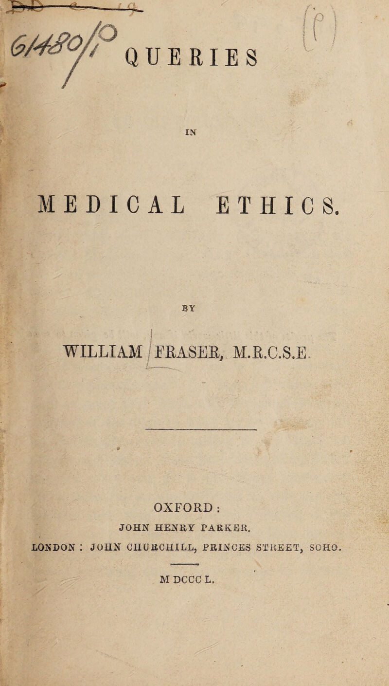 QUERIES IN MEDICAL ETHICS. BY WILLIAM / LEASES, M.E.C.S.E. OXFORD: JOHN HENRY PARKER. LONDON : JOHN CHURCHILL, PRINCES STREET, SOHO. M DCCC L.