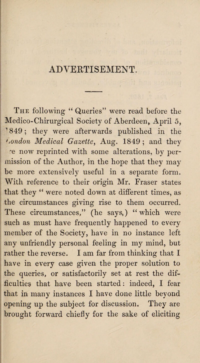 ADVERTISEMENT. The following “ Queries” were read before the Medico-Chirurgical Society of Aberdeen, April 5, 1849; they wrere afterwards published in the London Medical Gazette, Aug. 1849 ; and they *e now reprinted with some alterations, by per¬ mission of the Author, in the hope that they may be more extensively useful in a separate form. With reference to their origin Mr. Fraser states that they “ were noted down at different times, as the circumstances giving rise to them occurred. These circumstances,” (he says,) “which were such as must have frequently happened to every member of the Society, have in no instance left any unfriendly personal feeling in my mind, but rather the reverse. I am far from thinking that I have in every case given the proper solution to the queries, or satisfactorily set at rest the dif¬ ficulties that have been started: indeed, I fear that in many instances I have done little beyond opening up the subject for discussion. They are brought forward chiefly for the sake of eliciting