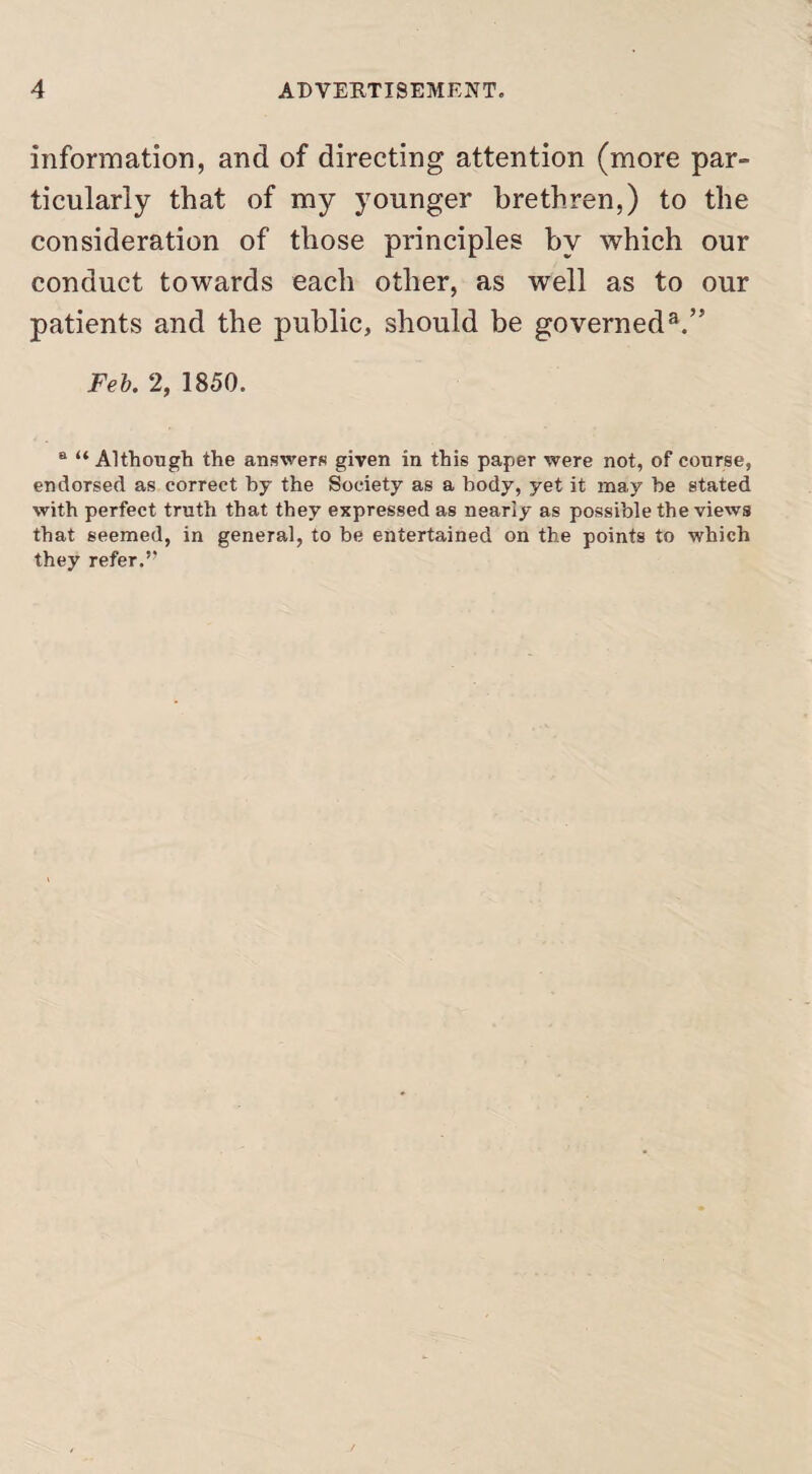 information, and of directing attention (more par¬ ticularly that of my younger brethren,) to the consideration of those principles by which our conduct towards each other, as well as to our patients and the public, should be governed3.” Feb. 2, 1850. B “ Although the answers given in this paper were not, of course, endorsed as correct by the Society as a body, yet it may be stated with perfect truth that they expressed as nearly as possible the views that seemed, in general, to be entertained on the points to which they refer.”