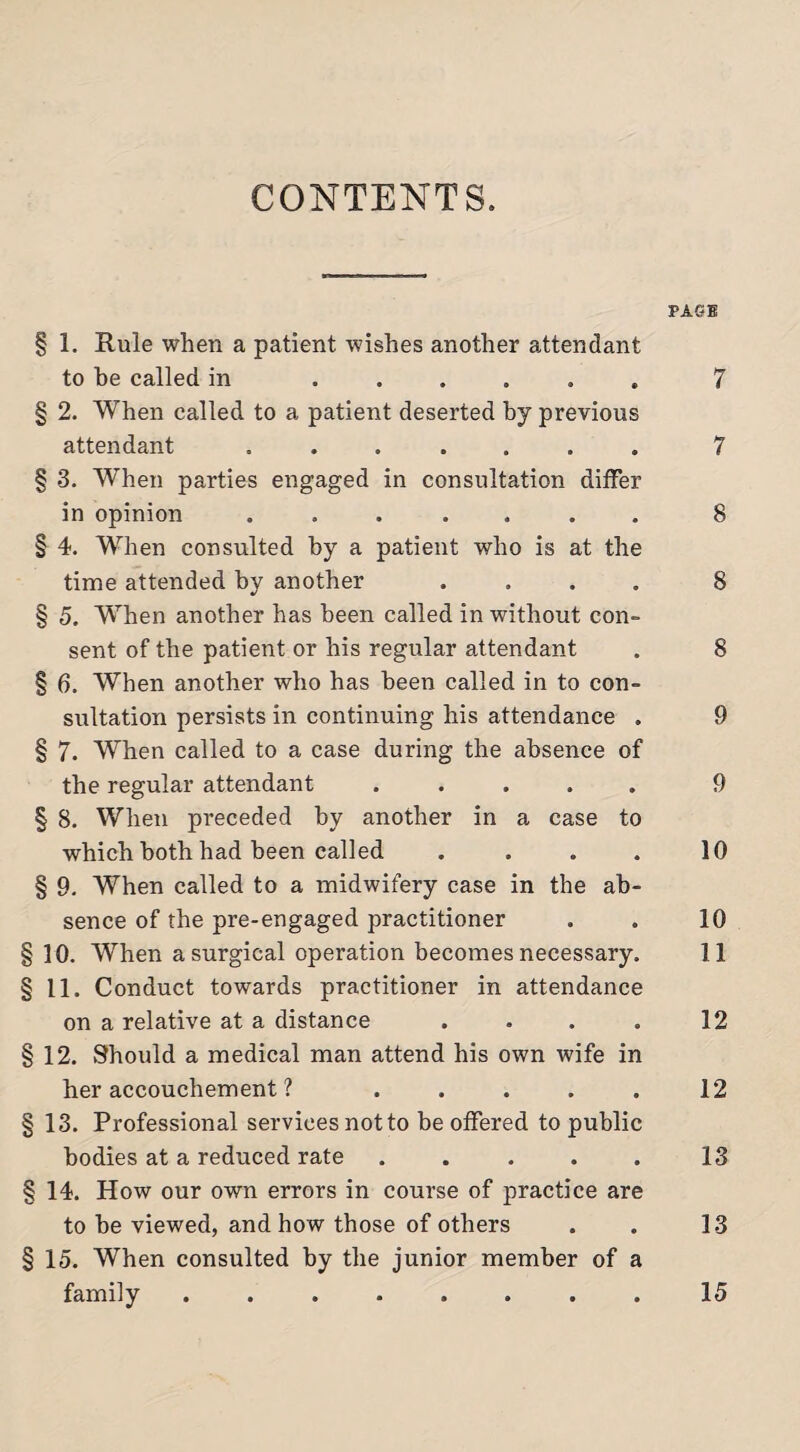 CONTENTS. PAGE § 1. Rule when a patient wishes another attendant to he called in ...... 7 § 2. When called to a patient deserted by previous attendant ....... 7 § 3. When parties engaged in consultation differ in opinion ....... 8 § 4. When consulted by a patient who is at the time attended by another .... 8 § 5. When another has been called in without con¬ sent of the patient or his regular attendant . 8 § 6. When another who has been called in to con¬ sultation persists in continuing his attendance . 9 § 7. When called to a case during the absence of the regular attendant ..... 9 § 8. When preceded by another in a case to which both had been called . . . . 10 § 9. When called to a midwifery case in the ab¬ sence of the pre-engaged practitioner . . 10 §10. When a surgical operation becomes necessary. 11 § 11. Conduct towards practitioner in attendance on a relative at a distance . . . . 12 §12. Should a medical man attend his own wife in her accouchement ? ..... 12 § 13. Professional services not to be offered to public bodies at a reduced rate ..... 13 § 14. How our own errors in course of practice are to be viewed, and how those of others . . 13 § 15. When consulted by the junior member of a family 15