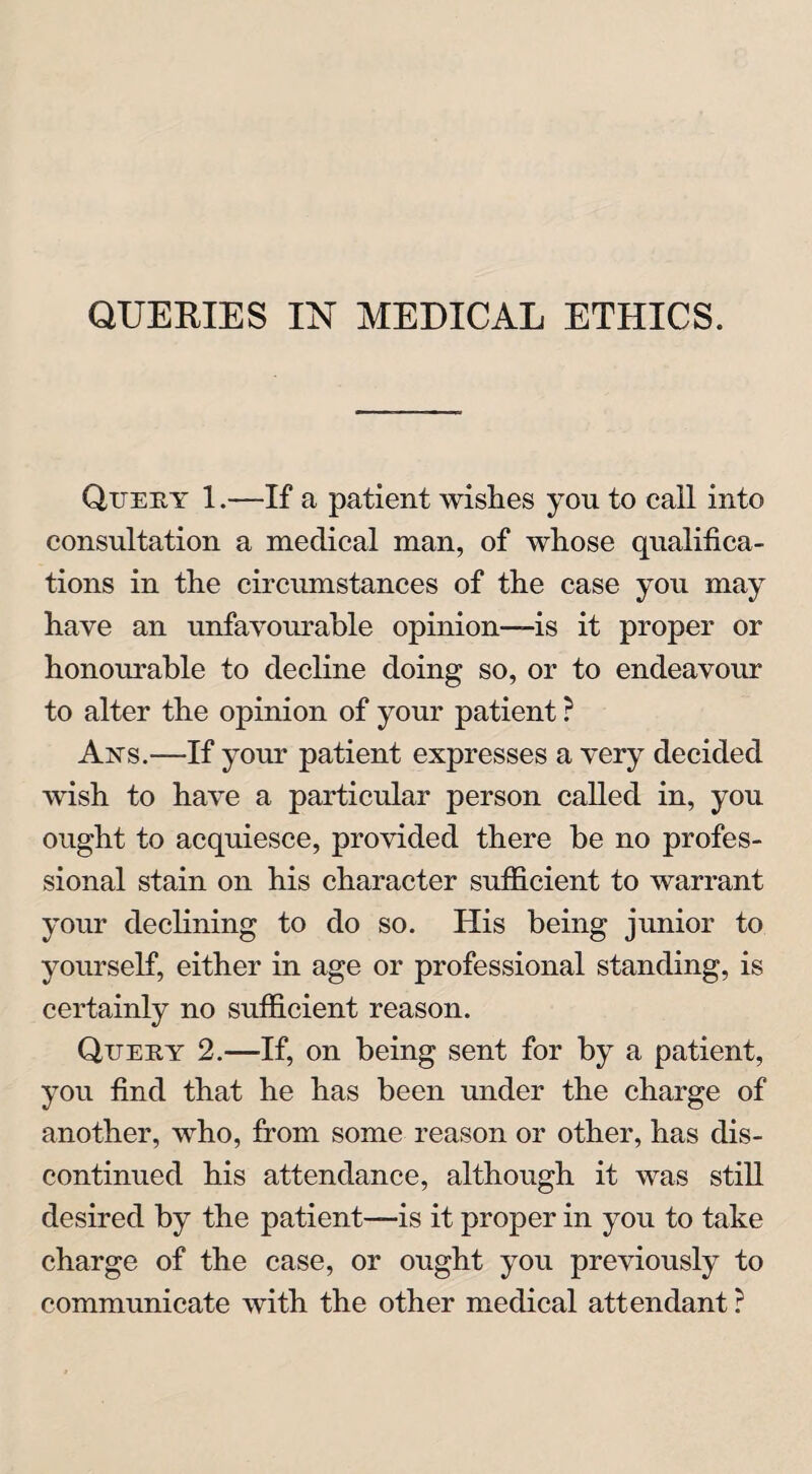 QUERIES IN MEDICAL ETHICS. Query 1.—If a patient wishes you to call into consultation a medical man, of whose qualifica¬ tions in the circumstances of the case you may have an unfavourable opinion—is it proper or honourable to decline doing so, or to endeavour to alter the opinion of your patient ? Axs.—If your patient expresses a very decided wish to have a particular person called in, you ought to acquiesce, provided there be no profes¬ sional stain on his character sufficient to warrant your declining to do so. His being junior to yourself, either in age or professional standing, is certainly no sufficient reason. Query 2.—If, on being sent for by a patient, you find that he has been under the charge of another, who, from some reason or other, has dis¬ continued his attendance, although it was still desired by the patient—is it proper in you to take charge of the case, or ought you previously to communicate with the other medical attendant ?