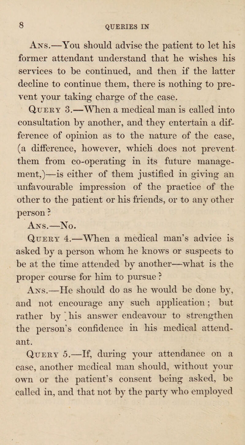 Ans.—You should advise the patient to let his former attendant understand that he wishes his services to be continued, and then if the latter decline to continue them, there is nothing to pre¬ vent your taking charge of the case. Query 3.—When a medical man is called into consultation by another, and they entertain a dif¬ ference of opinion as to the nature of the case, (a difference, however, which does not prevent them from co-operating in its future manage¬ ment,)—is either of them justified in giving an unfavourable impression of the practice of the other to the patient or his friends, or to any other person ? Ans.—No. Query 4.—Wdien a medical man’s advice is asked by a person whom he knows or suspects to be at the time attended by another—what is the proper course for him to pursue ? Ans.—He should do as he would be done by, and not encourage any such application; but rather by ‘ his answer endeavour to strengthen the person’s confidence in his medical attend¬ ant. Query 5.—If, during your attendance on a case, another medical man should, without your own or the patient’s consent being asked, be called in, and that not by the party who employed